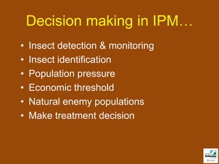 Decision making in IPM…
•   Insect detection & monitoring
•   Insect identification
•   Population pressure
•   Economic threshold
•   Natural enemy populations
•   Make treatment decision
 