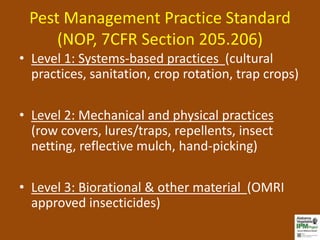 Pest Management Practice Standard
     (NOP, 7CFR Section 205.206)
• Level 1: Systems-based practices (cultural
  practices, sanitation, crop rotation, trap crops)

• Level 2: Mechanical and physical practices
  (row covers, lures/traps, repellents, insect
  netting, reflective mulch, hand-picking)

• Level 3: Biorational & other material (OMRI
  approved insecticides)
 