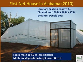 First Net House in Alabama (2010)
                     Location: Baldwin County, AL
                     Dimensions: 150 ft X 48 ft X 17 ft
                     Entrance: Double door




 Fabric mesh 30-50 as insect barrier
 Mesh size depends on target insect & cost
 