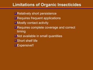 Limitations of Organic Insecticides

Relatively short persistence
Requires frequent applications
Mostly contact activity
Requires complete coverage and correct
 timing
Not available in small quantities
Short shelf life
Expensive!!
 