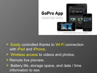 Easily controlled thanks to Wi-Fi connection
  with iPad and iPhone.
 Wireless access to videos and photos.
 Remote live preview.
 Battery life, storage space, and date / time
  information to see
 