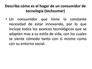 Describa cómo es el hogar de un consumidor de 
tecnología (techsumer) 
• Un consumidor que tiene la constante 
necesidad de estar innovando, por lo que 
incluye todos los avances tecnológicos que se 
adapten mas a su estilo de vida, con los cuales 
se siente cómodo tanto con si mismo como 
con su entorno social. 
 