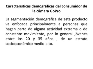 Características demográficas del consumidor de 
la cámara GoPro 
La segmentación demográfica de este producto 
va enfocada principalmente a personas que 
hagan parte de alguna actividad extrema o de 
constante movimiento, por lo general jóvenes 
entre los 20 y 35 años , de un estrato 
socioeconómico medio-alto. 
 