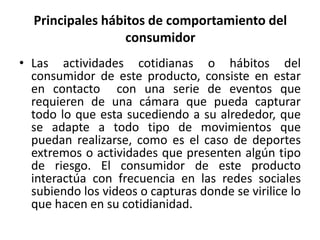Principales hábitos de comportamiento del 
consumidor 
• Las actividades cotidianas o hábitos del 
consumidor de este producto, consiste en estar 
en contacto con una serie de eventos que 
requieren de una cámara que pueda capturar 
todo lo que esta sucediendo a su alrededor, que 
se adapte a todo tipo de movimientos que 
puedan realizarse, como es el caso de deportes 
extremos o actividades que presenten algún tipo 
de riesgo. El consumidor de este producto 
interactúa con frecuencia en las redes sociales 
subiendo los videos o capturas donde se virilice lo 
que hacen en su cotidianidad. 
 