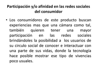 Participación y/o afinidad en las redes sociales 
del consumidor 
• Los consumidores de este producto buscan 
experiencias mas que una cámara como tal, 
también quieren tener una mayor 
participación en las redes sociales 
brindándoles la posibilidad a los usuarios de 
su circulo social de conocer e interactuar con 
una parte de sus vidas, donde la tecnología 
hace posible mostrar ese tipo de vivencias 
poco usuales. 
 