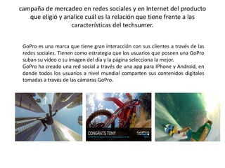 campaña de mercadeo en redes sociales y en Internet del producto 
que eligió y analice cuál es la relación que tiene frente a las 
características del techsumer. 
GoPro es una marca que tiene gran interacción con sus clientes a través de las 
redes sociales. Tienen como estrategia que los usuarios que poseen una GoPro 
suban su video o su imagen del día y la página selecciona la mejor. 
GoPro ha creado una red social a través de una app para IPhone y Android, en 
donde todos los usuarios a nivel mundial comparten sus contenidos digitales 
tomadas a través de las cámaras GoPro. 
