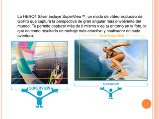 La HERO4 Silver incluye SuperView™, un modo de vídeo exclusivo de
GoPro que captura la perspectiva de gran angular más envolvente del
mundo. Te permite capturar más de ti mismo y de tu entorno en la foto, lo
que da como resultado un metraje más atractivo y cautivador de cada
aventura.
 