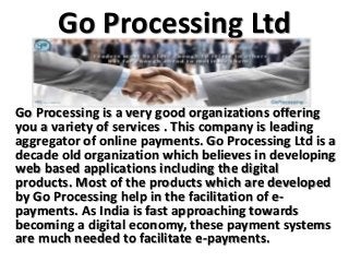 Go Processing Ltd
Go Processing is a very good organizations offering
you a variety of services . This company is leading
aggregator of online payments. Go Processing Ltd is a
decade old organization which believes in developing
web based applications including the digital
products. Most of the products which are developed
by Go Processing help in the facilitation of e-
payments. As India is fast approaching towards
becoming a digital economy, these payment systems
are much needed to facilitate e-payments.
 