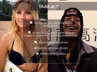 TARGET
✖ Young, active, extreme sports
enthusiasts
✖ Audacious & passionate people
eager to share their exciting experiences
✖ Adventurous dreamers
✖ Surfers and sky divers
✖ Adrenaline junkies
 
