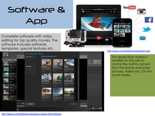 Software &
App
Complete software with video
editing for top quality movies. The
software includes editorials,
templates, special features etc.
The application makes it
possible for the user to
control the GoPro camera
from the phone and share
pictures, videos etc. On the
social media.
http://gopro.com/software-app/gopro-studio-edit-software
http://gopro.com/software-app/gopro-app
 