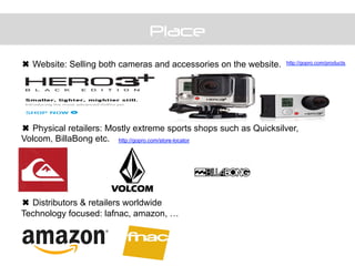 Place
	
  
	
  
✖ Website: Selling both cameras and accessories on the website.
✖ Physical retailers: Mostly extreme sports shops such as Quicksilver,
Volcom, BillaBong etc.
✖ Distributors & retailers worldwide
Technology focused: lafnac, amazon, …
http://gopro.com/products
http://gopro.com/store-locator
 