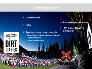 Promotion
Ø  	
  Social	
  Media	
  
Ø  	
  UGC	
  
Ø  Sponsorship	
  on	
  sports	
  events	
  	
  
	
  Games	
  (Winter	
  X	
  Games/Summer	
  X	
  Games)	
  
	
  	
  	
  	
  	
  	
  	
  	
  	
  	
  	
  	
  	
  	
  GoPro	
  Dirt	
  Diaries	
  
	
  	
  	
  	
  	
  	
  	
  	
  	
  	
  	
  	
  	
  	
  Grand	
  Prix	
  of	
  Somona	
  
Ø  Partnerships (Redbull)
Ø  TV: Super Bowl TV
Campaign
 