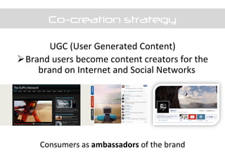 Co-creation strategy
UGC	
  (User	
  Generated	
  Content)	
  
Ø Brand	
  users	
  become	
  content	
  creators	
  for	
  the	
  
brand	
  on	
  Internet	
  and	
  Social	
  Networks	
  
	
  
	
  
	
  
	
  
	
  
Consumers	
  as	
  ambassadors	
  of	
  the	
  brand	
  
	
  
 