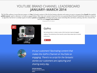 The YouTube audience is more than just viewers—it’s fans. As brands continue to blur the line between advertiser and creator, we want to recognize those brands that regularly
publish content—paid or otherwise—to build an engaged fanbase.That’s why we’re excited to launch the first-ever quarterly Brand Channel Leaderboard. Selection is based on
an algorithm that factors in multiple signals of audience passion and popularity, including watch time, repeat viewership, likes and shares, surfacing only those channels that
have the most engaged, active fanbases.
Published 03/31/2014
http://www.thinkwithgoogle.com/ads-leaderboards/brand-channel-leaderboard-mar14.html
 
