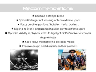 Recommendations
✖ Become a lifestyle brand
✖ Spread its target not focusing only on extreme sports
✖ Focus on other passions / hobbies: music, parties…
✖ Expend its events and sponsorships not only to extreme sports
✖ Optimize visibility in physical stores to highlight GoPro’s universe: corners,
shop-in-shops
✖ Keep focus the marketing on social media
✖ Improve design and durability on their products
 