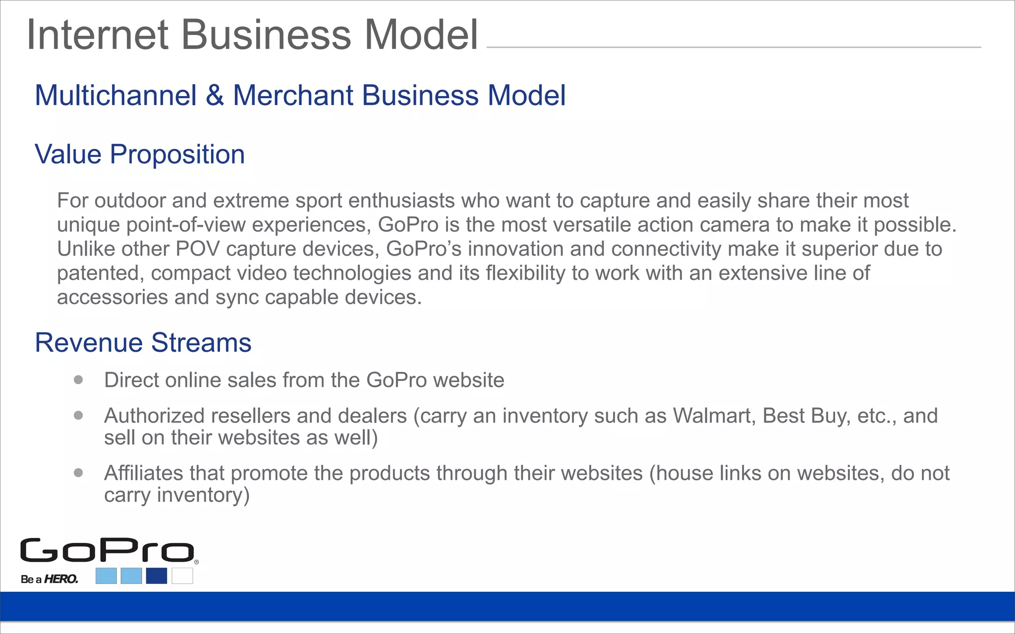 Value Proposition
Internet Business Model
For outdoor and extreme sport enthusiasts who want to capture and easily share their most
unique point-of-view experiences, GoPro is the most versatile action camera to make it possible.
Unlike other POV capture devices, GoPro’s innovation and connectivity make it superior due to
patented, compact video technologies and its flexibility to work with an extensive line of
accessories and sync capable devices.
Revenue Streams
• Direct online sales from the GoPro website
• Authorized resellers and dealers (carry an inventory such as Walmart, Best Buy, etc., and
sell on their websites as well)
• Affiliates that promote the products through their websites (house links on websites, do not
carry inventory)
Multichannel & Merchant Business Model
 