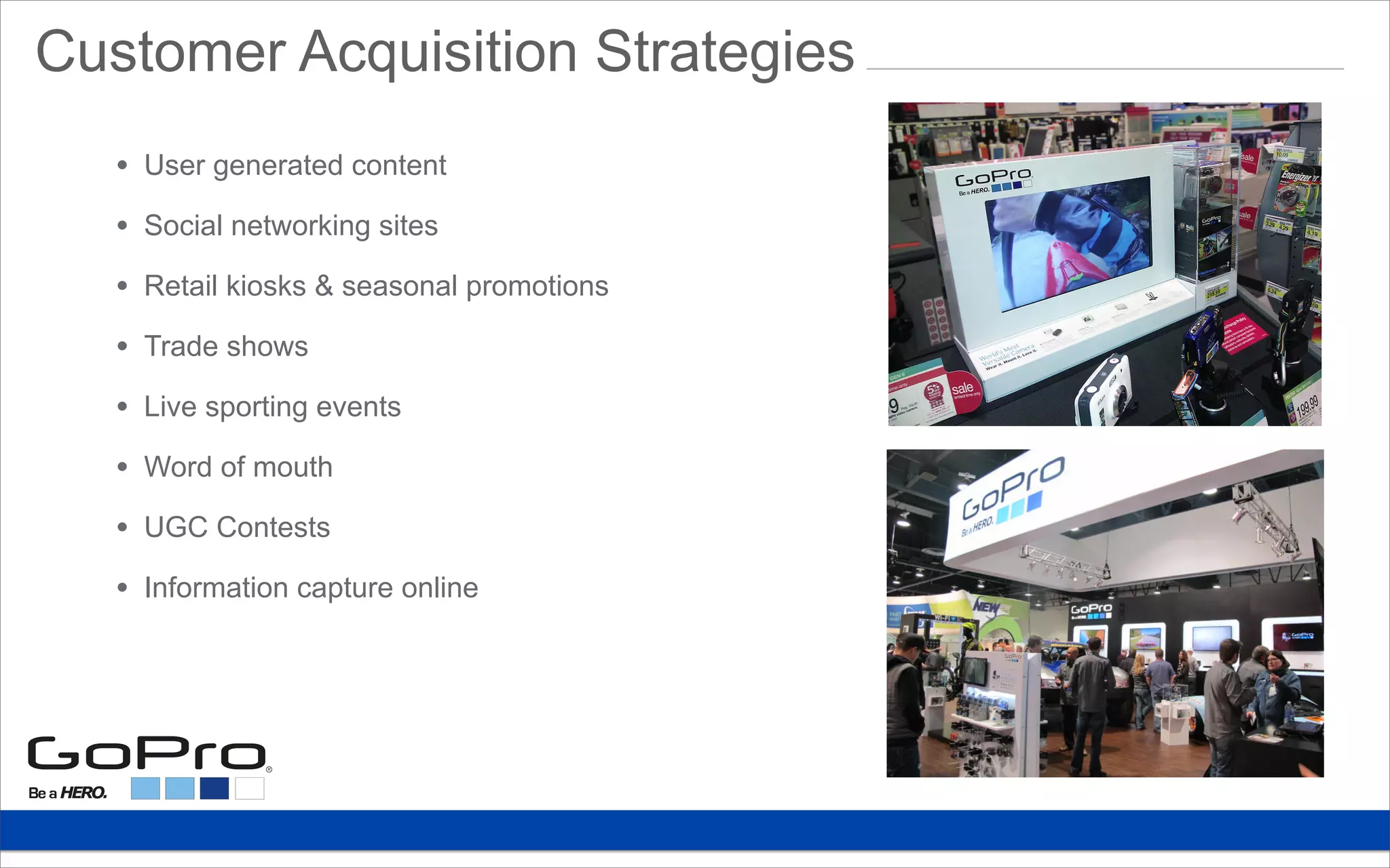 Customer Acquisition Strategies
• User generated content
• Social networking sites
• Retail kiosks & seasonal promotions
• Trade shows
• Live sporting events
• Word of mouth
• UGC Contests
• Information capture online
 
