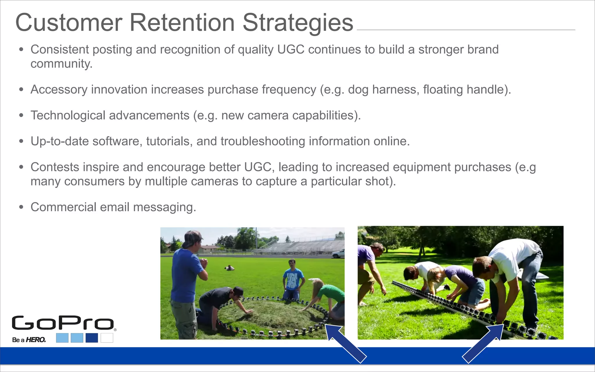 Customer Retention Strategies
• Consistent posting and recognition of quality UGC continues to build a stronger brand
community.
• Accessory innovation increases purchase frequency (e.g. dog harness, floating handle).
• Technological advancements (e.g. new camera capabilities).
• Up-to-date software, tutorials, and troubleshooting information online.
• Contests inspire and encourage better UGC, leading to increased equipment purchases (e.g
many consumers by multiple cameras to capture a particular shot).
• Commercial email messaging.
 