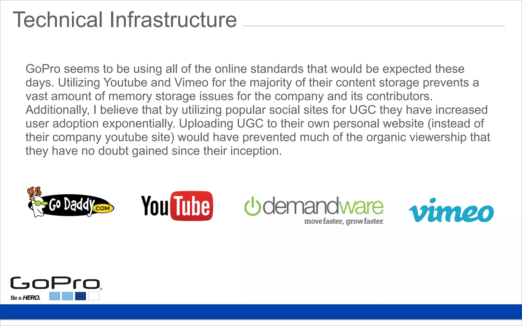 Technical Infrastructure
GoPro seems to be using all of the online standards that would be expected these
days. Utilizing Youtube and Vimeo for the majority of their content storage prevents a
vast amount of memory storage issues for the company and its contributors.
Additionally, I believe that by utilizing popular social sites for UGC they have increased
user adoption exponentially. Uploading UGC to their own personal website (instead of
their company youtube site) would have prevented much of the organic viewership that
they have no doubt gained since their inception.
 