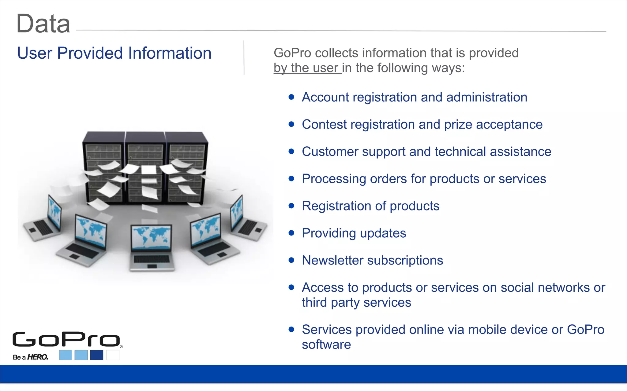 Data
• Account registration and administration
• Contest registration and prize acceptance
• Customer support and technical assistance
• Processing orders for products or services
• Registration of products
• Providing updates
• Newsletter subscriptions
• Access to products or services on social networks or
third party services
• Services provided online via mobile device or GoPro
software
User Provided Information GoPro collects information that is provided
by the user in the following ways:
 