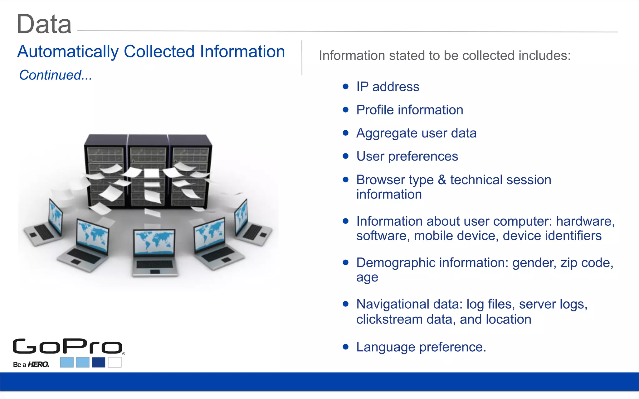 Data
• IP address
• Profile information
• Aggregate user data
• User preferences
• Browser type & technical session
information
• Information about user computer: hardware,
software, mobile device, device identifiers
• Demographic information: gender, zip code,
age
• Navigational data: log files, server logs,
clickstream data, and location
• Language preference.
Automatically Collected Information Information stated to be collected includes:
Continued...
 