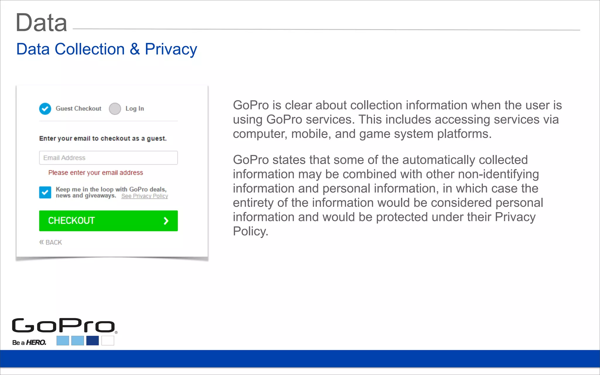 Data
GoPro is clear about collection information when the user is
using GoPro services. This includes accessing services via
computer, mobile, and game system platforms.
GoPro states that some of the automatically collected
information may be combined with other non-identifying
information and personal information, in which case the
entirety of the information would be considered personal
information and would be protected under their Privacy
Policy.
Data Collection & Privacy
 