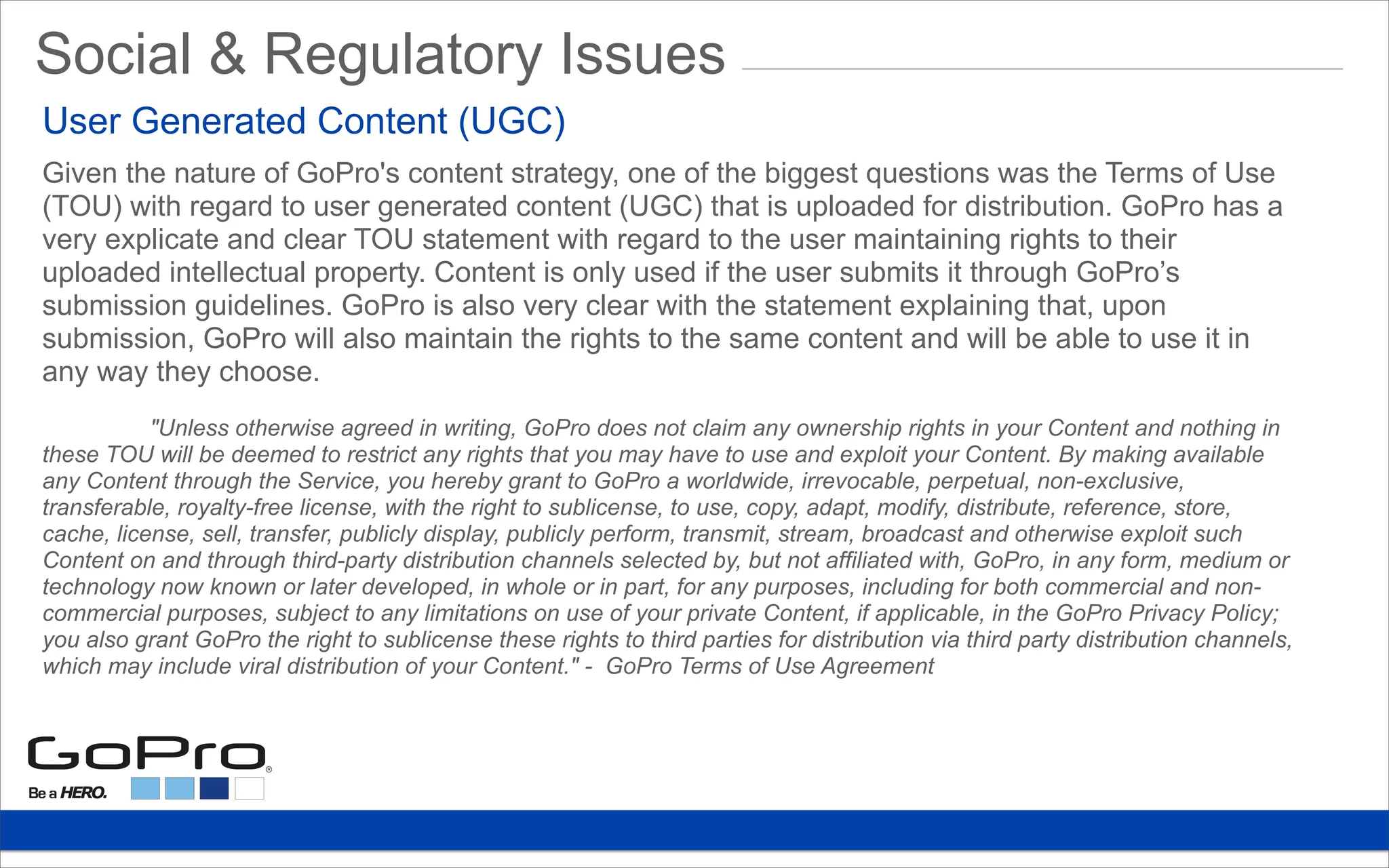 Given the nature of GoPro's content strategy, one of the biggest questions was the Terms of Use
(TOU) with regard to user generated content (UGC) that is uploaded for distribution. GoPro has a
very explicate and clear TOU statement with regard to the user maintaining rights to their
uploaded intellectual property. Content is only used if the user submits it through GoPro’s
submission guidelines. GoPro is also very clear with the statement explaining that, upon
submission, GoPro will also maintain the rights to the same content and will be able to use it in
any way they choose.
"Unless otherwise agreed in writing, GoPro does not claim any ownership rights in your Content and nothing in
these TOU will be deemed to restrict any rights that you may have to use and exploit your Content. By making available
any Content through the Service, you hereby grant to GoPro a worldwide, irrevocable, perpetual, non-exclusive,
transferable, royalty-free license, with the right to sublicense, to use, copy, adapt, modify, distribute, reference, store,
cache, license, sell, transfer, publicly display, publicly perform, transmit, stream, broadcast and otherwise exploit such
Content on and through third-party distribution channels selected by, but not affiliated with, GoPro, in any form, medium or
technology now known or later developed, in whole or in part, for any purposes, including for both commercial and non-
commercial purposes, subject to any limitations on use of your private Content, if applicable, in the GoPro Privacy Policy;
you also grant GoPro the right to sublicense these rights to third parties for distribution via third party distribution channels,
which may include viral distribution of your Content." - GoPro Terms of Use Agreement
Social & Regulatory Issues
User Generated Content (UGC)
 