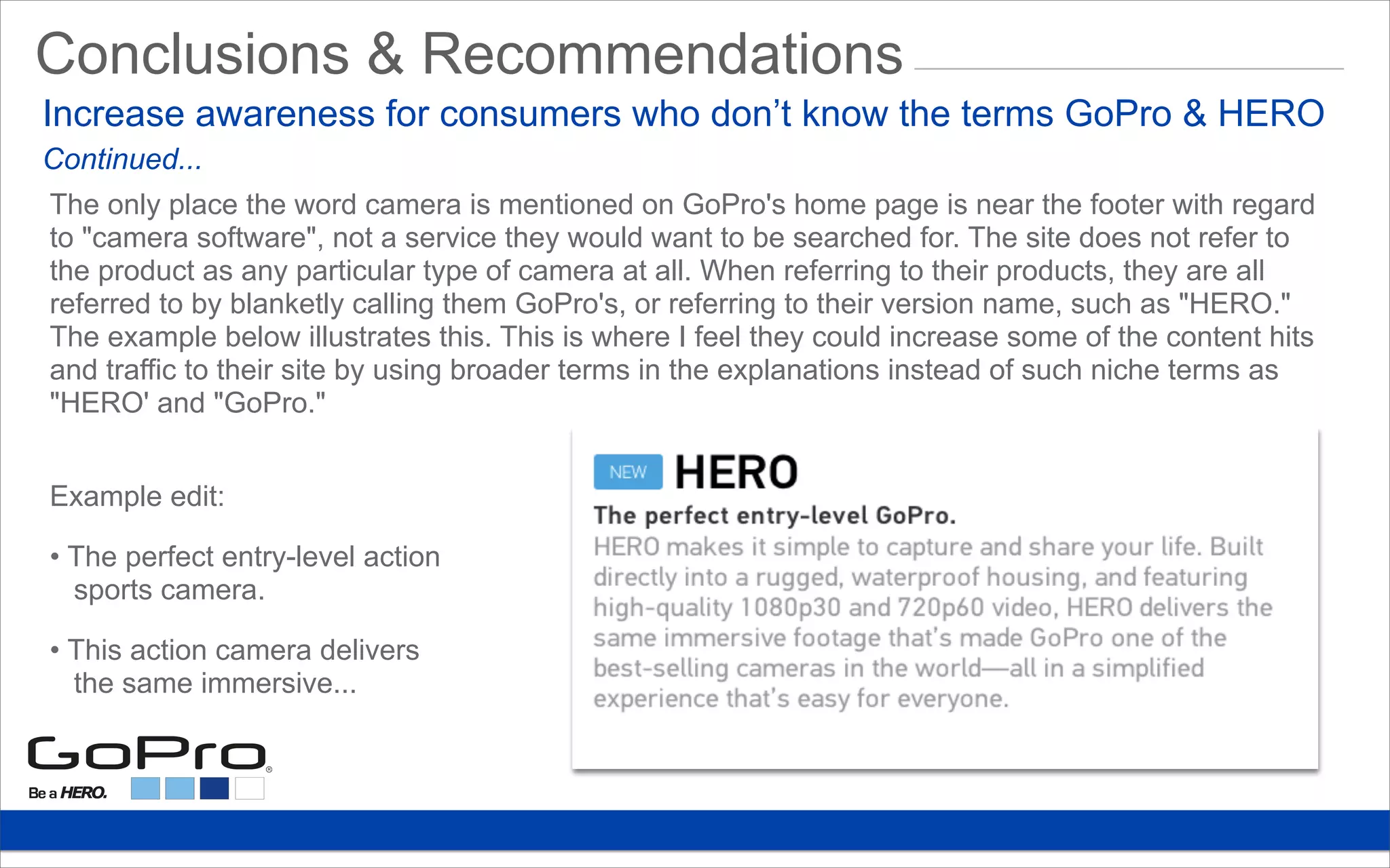 Conclusions & Recommendations
The only place the word camera is mentioned on GoPro's home page is near the footer with regard
to "camera software", not a service they would want to be searched for. The site does not refer to
the product as any particular type of camera at all. When referring to their products, they are all
referred to by blanketly calling them GoPro's, or referring to their version name, such as "HERO."
The example below illustrates this. This is where I feel they could increase some of the content hits
and traffic to their site by using broader terms in the explanations instead of such niche terms as
"HERO' and "GoPro."
Example edit:
• The perfect entry-level action
sports camera.
• This action camera delivers
the same immersive...
Increase awareness for consumers who don’t know the terms GoPro & HERO
Continued...
 