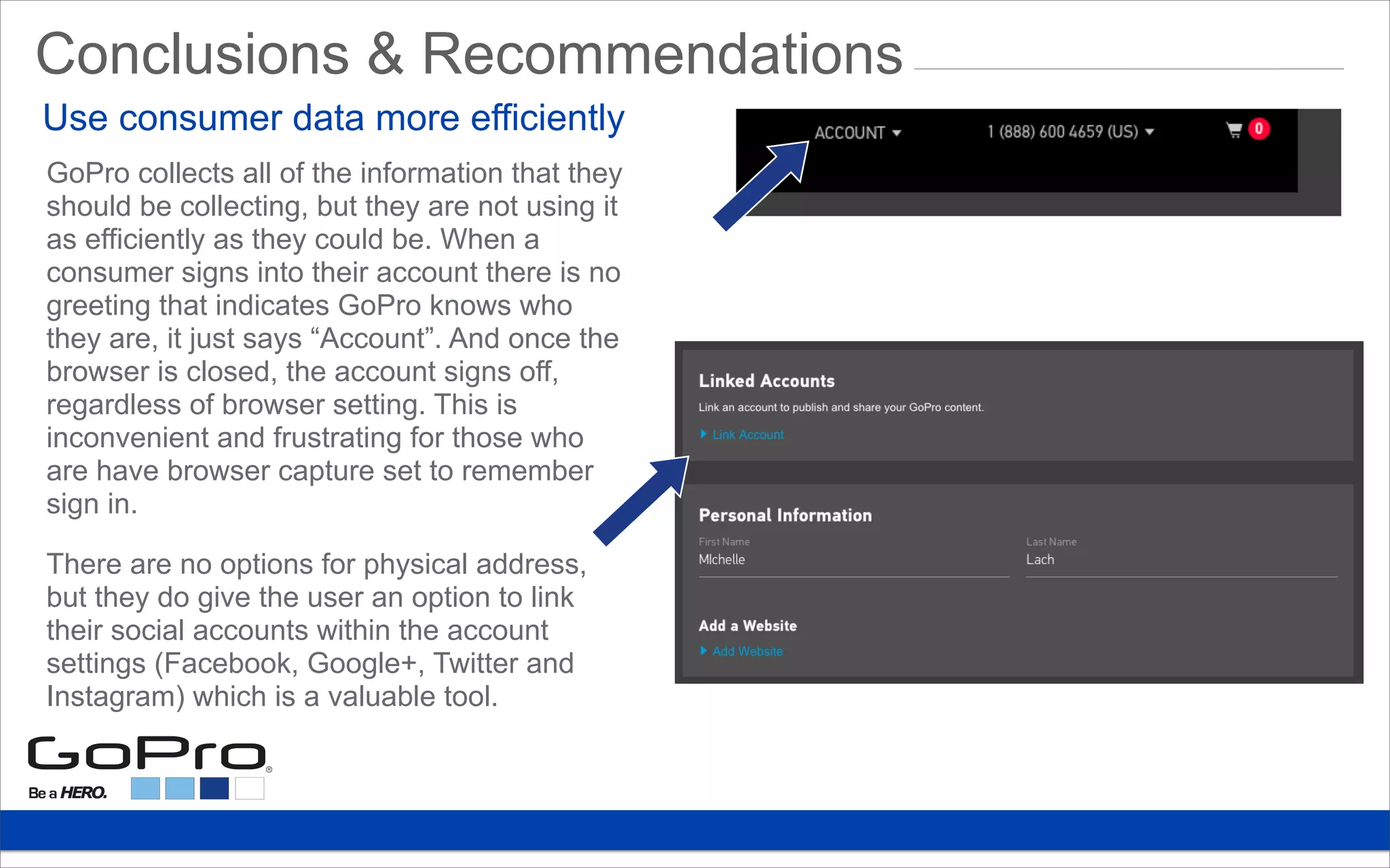 Conclusions & Recommendations
GoPro collects all of the information that they
should be collecting, but they are not using it
as efficiently as they could be. When a
consumer signs into their account there is no
greeting that indicates GoPro knows who
they are, it just says “Account”. And once the
browser is closed, the account signs off,
regardless of browser setting. This is
inconvenient and frustrating for those who
are have browser capture set to remember
sign in.
There are no options for physical address,
but they do give the user an option to link
their social accounts within the account
settings (Facebook, Google+, Twitter and
Instagram) which is a valuable tool.
Use consumer data more efficiently
 