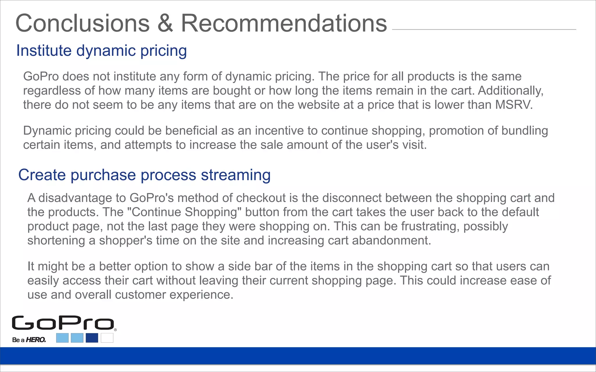 GoPro does not institute any form of dynamic pricing. The price for all products is the same
regardless of how many items are bought or how long the items remain in the cart. Additionally,
there do not seem to be any items that are on the website at a price that is lower than MSRV.
Dynamic pricing could be beneficial as an incentive to continue shopping, promotion of bundling
certain items, and attempts to increase the sale amount of the user's visit.
Institute dynamic pricing
A disadvantage to GoPro's method of checkout is the disconnect between the shopping cart and
the products. The "Continue Shopping" button from the cart takes the user back to the default
product page, not the last page they were shopping on. This can be frustrating, possibly
shortening a shopper's time on the site and increasing cart abandonment.
It might be a better option to show a side bar of the items in the shopping cart so that users can
easily access their cart without leaving their current shopping page. This could increase ease of
use and overall customer experience.
Create purchase process streaming
Conclusions & Recommendations
 