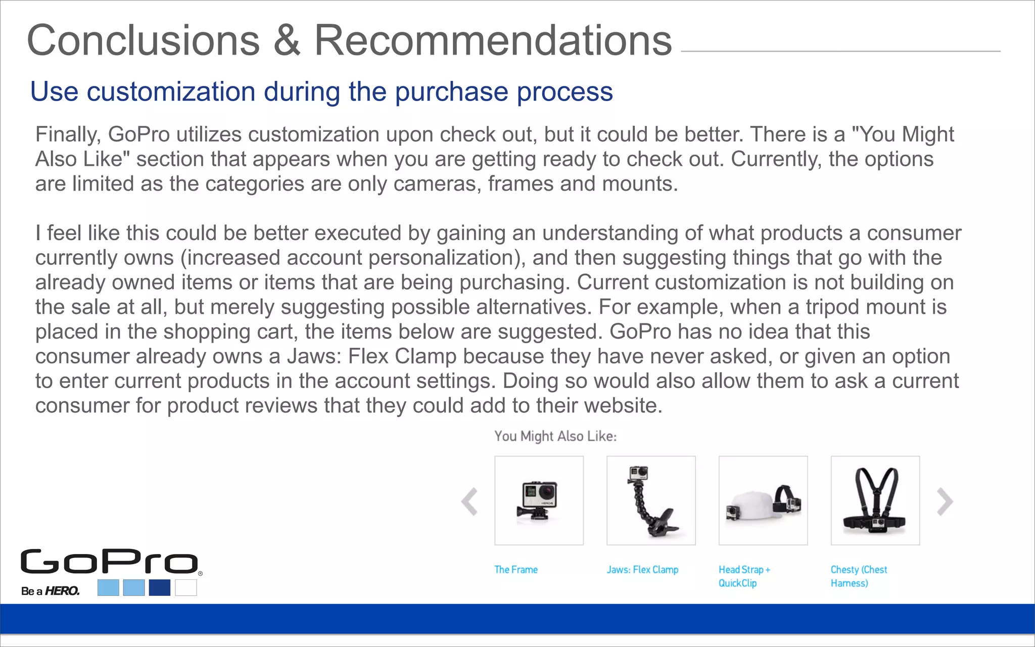 Finally, GoPro utilizes customization upon check out, but it could be better. There is a "You Might
Also Like" section that appears when you are getting ready to check out. Currently, the options
are limited as the categories are only cameras, frames and mounts.
I feel like this could be better executed by gaining an understanding of what products a consumer
currently owns (increased account personalization), and then suggesting things that go with the
already owned items or items that are being purchasing. Current customization is not building on
the sale at all, but merely suggesting possible alternatives. For example, when a tripod mount is
placed in the shopping cart, the items below are suggested. GoPro has no idea that this
consumer already owns a Jaws: Flex Clamp because they have never asked, or given an option
to enter current products in the account settings. Doing so would also allow them to ask a current
consumer for product reviews that they could add to their website.
Use customization during the purchase process
Conclusions & Recommendations
 