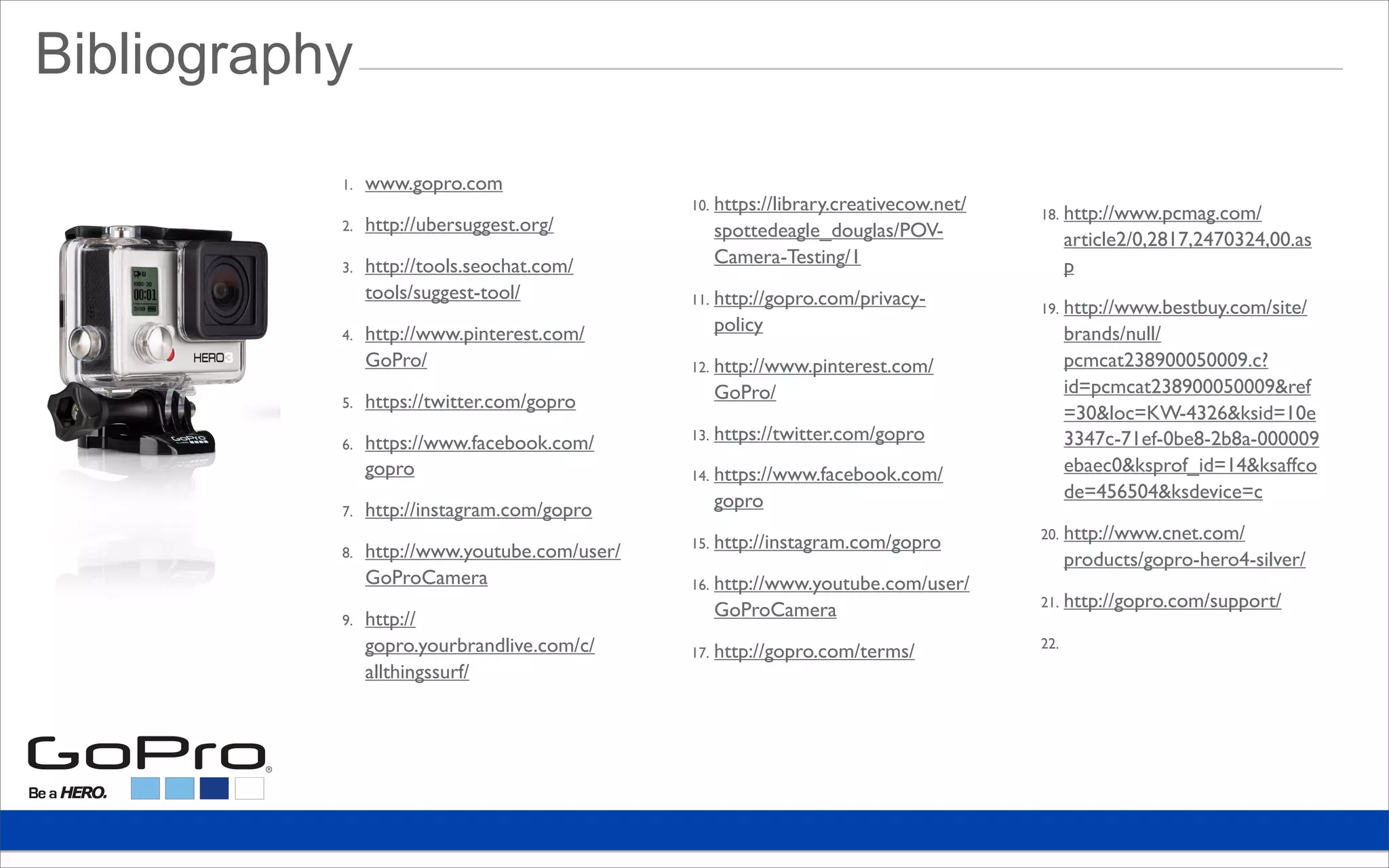 1. www.gopro.com
2. http://ubersuggest.org/
3. http://tools.seochat.com/
tools/suggest-tool/
4. http://www.pinterest.com/
GoPro/
5. https://twitter.com/gopro
6. https://www.facebook.com/
gopro
7. http://instagram.com/gopro
8. http://www.youtube.com/user/
GoProCamera
9. http://
gopro.yourbrandlive.com/c/
allthingssurf/
10. https://library.creativecow.net/
spottedeagle_douglas/POV-
Camera-Testing/1
11. http://gopro.com/privacy-
policy
12. http://www.pinterest.com/
GoPro/
13. https://twitter.com/gopro
14. https://www.facebook.com/
gopro
15. http://instagram.com/gopro
16. http://www.youtube.com/user/
GoProCamera
17. http://gopro.com/terms/
18. http://www.pcmag.com/
article2/0,2817,2470324,00.as
p
19. http://www.bestbuy.com/site/
brands/null/
pcmcat238900050009.c?
id=pcmcat238900050009&ref
=30&loc=KW-4326&ksid=10e
3347c-71ef-0be8-2b8a-000009
ebaec0&ksprof_id=14&ksaffco
de=456504&ksdevice=c
20. http://www.cnet.com/
products/gopro-hero4-silver/
21. http://gopro.com/support/
22.
Bibliography
 