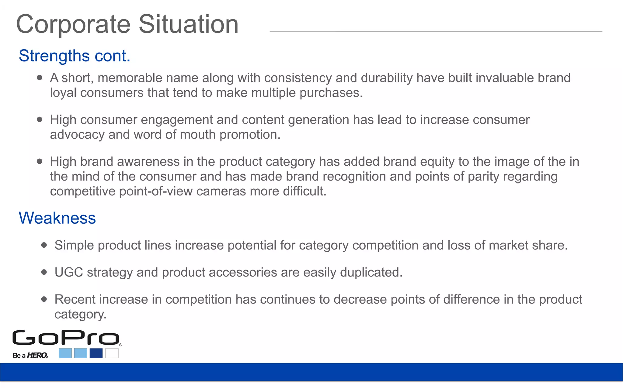 Strengths cont.
• A short, memorable name along with consistency and durability have built invaluable brand
loyal consumers that tend to make multiple purchases.
• High consumer engagement and content generation has lead to increase consumer
advocacy and word of mouth promotion.
• High brand awareness in the product category has added brand equity to the image of the in
the mind of the consumer and has made brand recognition and points of parity regarding
competitive point-of-view cameras more difficult.
• Simple product lines increase potential for category competition and loss of market share.
• UGC strategy and product accessories are easily duplicated.
• Recent increase in competition has continues to decrease points of difference in the product
category.
Weakness
Corporate Situation
 