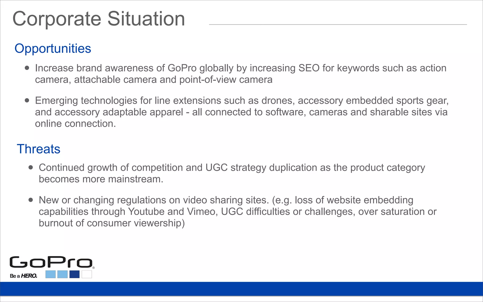 • Increase brand awareness of GoPro globally by increasing SEO for keywords such as action
camera, attachable camera and point-of-view camera
• Emerging technologies for line extensions such as drones, accessory embedded sports gear,
and accessory adaptable apparel - all connected to software, cameras and sharable sites via
online connection.
Opportunities
Threats
• Continued growth of competition and UGC strategy duplication as the product category
becomes more mainstream.
• New or changing regulations on video sharing sites. (e.g. loss of website embedding
capabilities through Youtube and Vimeo, UGC difficulties or challenges, over saturation or
burnout of consumer viewership)
Corporate Situation
 