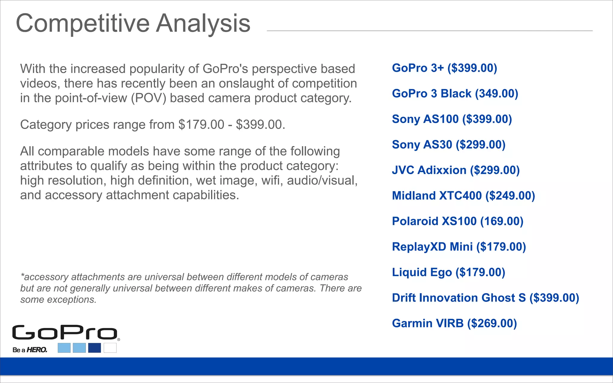 Competitive Analysis
GoPro 3+ ($399.00)
GoPro 3 Black (349.00)
Sony AS100 ($399.00)
Sony AS30 ($299.00)
JVC Adixxion ($299.00)
Midland XTC400 ($249.00)
Polaroid XS100 (169.00)
ReplayXD Mini ($179.00)
Liquid Ego ($179.00)
Drift Innovation Ghost S ($399.00)
Garmin VIRB ($269.00)
With the increased popularity of GoPro's perspective based
videos, there has recently been an onslaught of competition
in the point-of-view (POV) based camera product category.
Category prices range from $179.00 - $399.00.
All comparable models have some range of the following
attributes to qualify as being within the product category:
high resolution, high definition, wet image, wifi, audio/visual,
and accessory attachment capabilities.
*accessory attachments are universal between different models of cameras
but are not generally universal between different makes of cameras. There are
some exceptions.
 