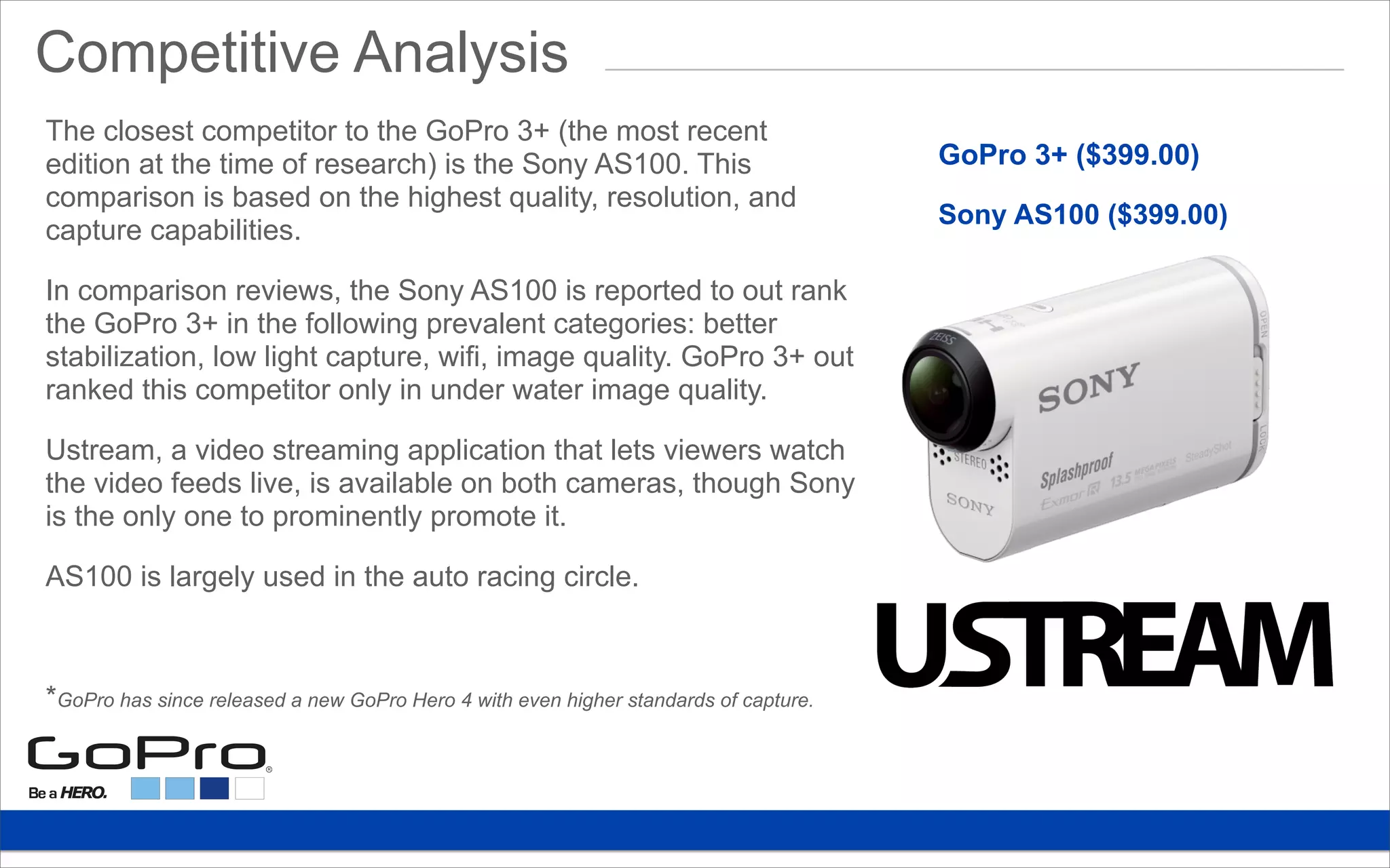 Competitive Analysis
GoPro 3+ ($399.00)
Sony AS100 ($399.00)
The closest competitor to the GoPro 3+ (the most recent
edition at the time of research) is the Sony AS100. This
comparison is based on the highest quality, resolution, and
capture capabilities.
In comparison reviews, the Sony AS100 is reported to out rank
the GoPro 3+ in the following prevalent categories: better
stabilization, low light capture, wifi, image quality. GoPro 3+ out
ranked this competitor only in under water image quality.
Ustream, a video streaming application that lets viewers watch
the video feeds live, is available on both cameras, though Sony
is the only one to prominently promote it.
AS100 is largely used in the auto racing circle.
*GoPro has since released a new GoPro Hero 4 with even higher standards of capture.
 