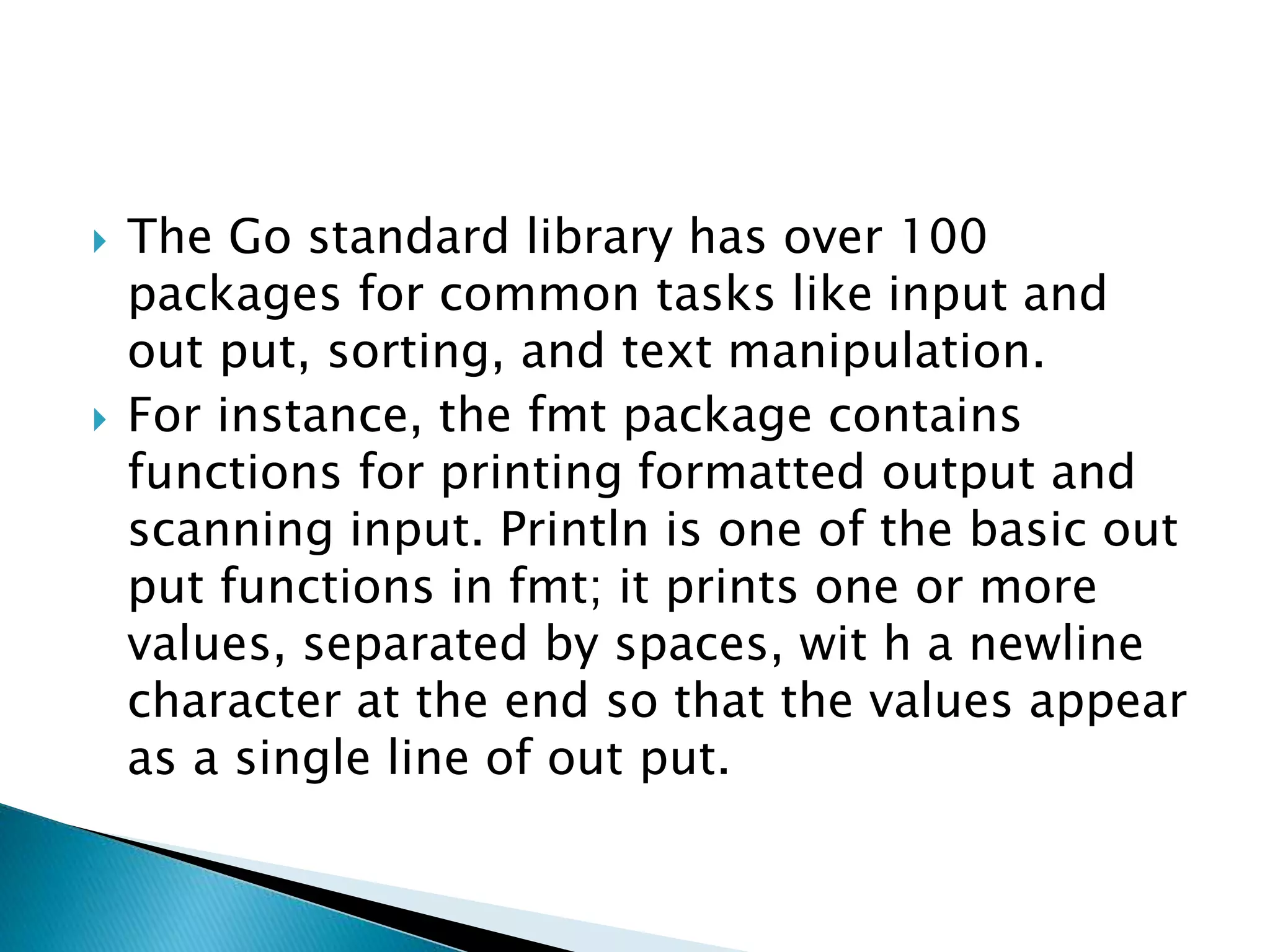  The Go standard library has over 100
packages for common tasks like input and
out put, sorting, and text manipulation.
 For instance, the fmt package contains
functions for printing formatted output and
scanning input. Println is one of the basic out
put functions in fmt; it prints one or more
values, separated by spaces, wit h a newline
character at the end so that the values appear
as a single line of out put.
 