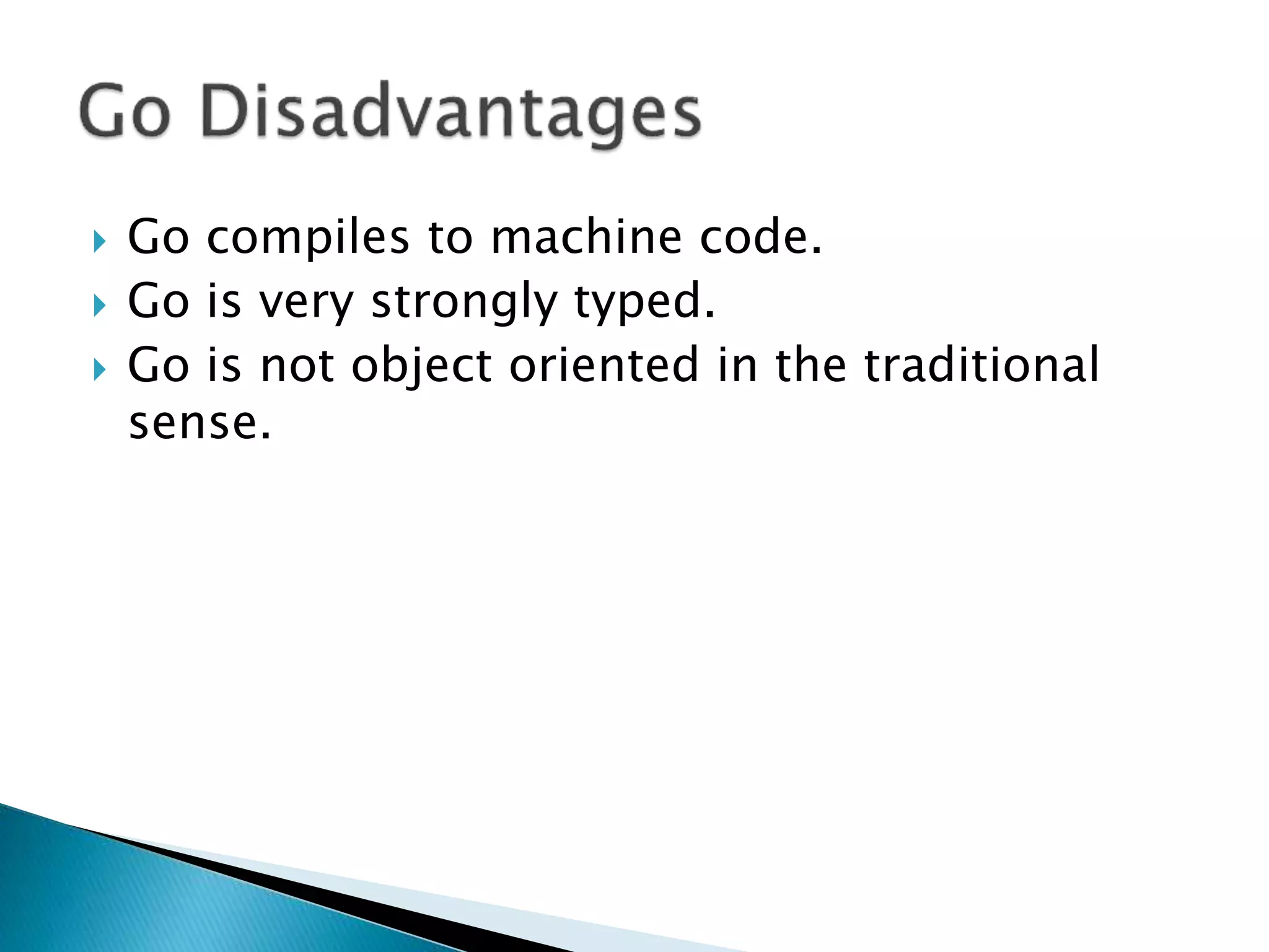  Go compiles to machine code.
 Go is very strongly typed.
 Go is not object oriented in the traditional
sense.
 