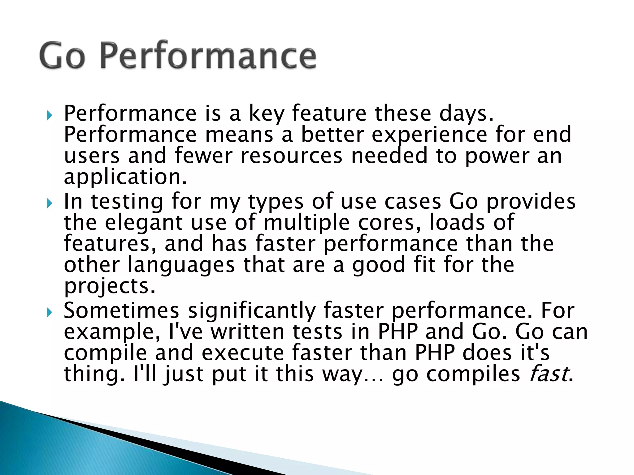  Performance is a key feature these days.
Performance means a better experience for end
users and fewer resources needed to power an
application.
 In testing for my types of use cases Go provides
the elegant use of multiple cores, loads of
features, and has faster performance than the
other languages that are a good fit for the
projects.
 Sometimes significantly faster performance. For
example, I've written tests in PHP and Go. Go can
compile and execute faster than PHP does it's
thing. I'll just put it this way… go compiles fast.
 