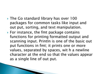  The Go standard library has over 100
packages for common tasks like input and
out put, sorting, and text manipulation.
 For instance, the fmt package contains
functions for printing formatted output and
scanning input. Println is one of the basic out
put functions in fmt; it prints one or more
values, separated by spaces, wit h a newline
character at the end so that the values appear
as a single line of out put.
 