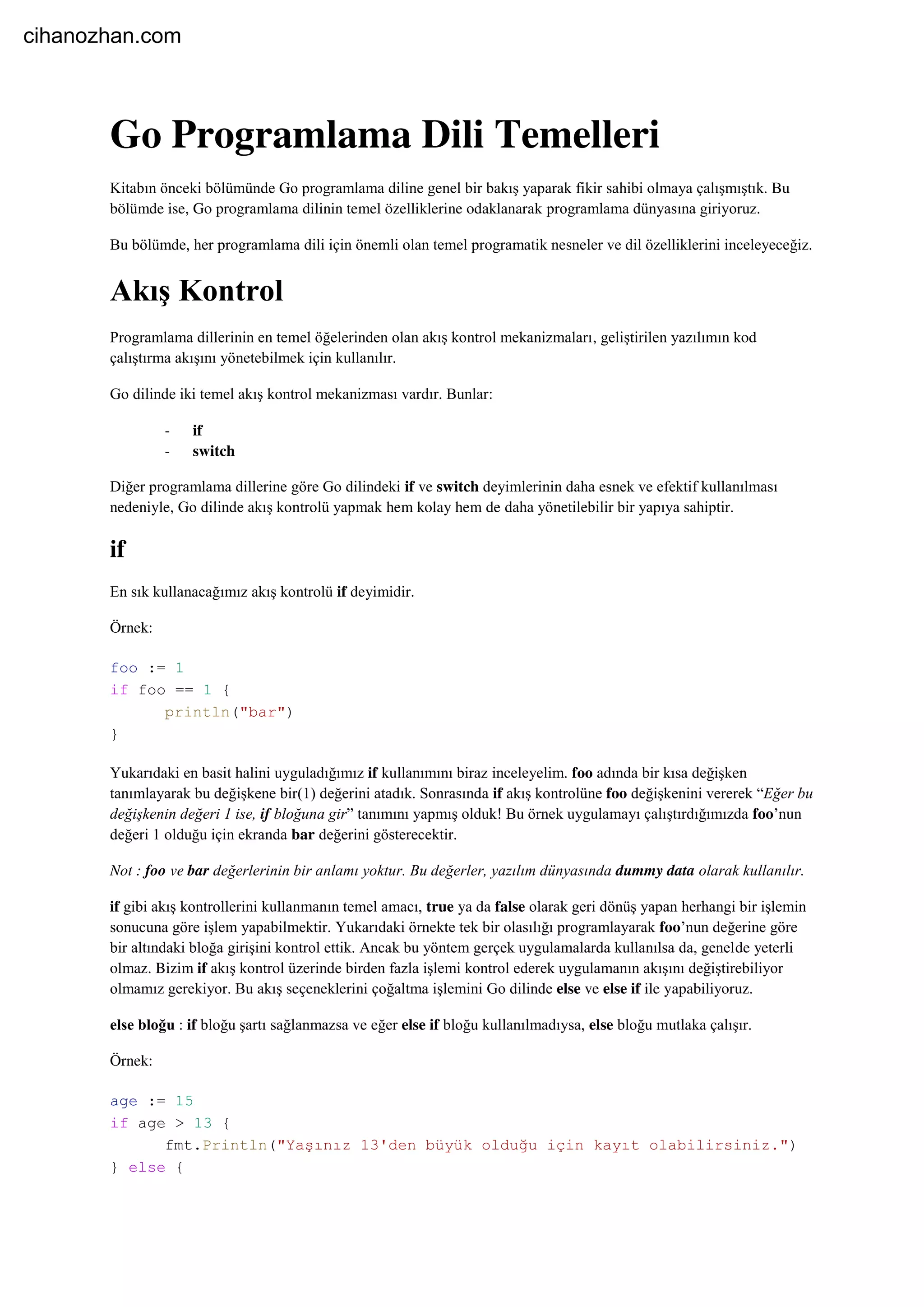 Go Programlama Dili Temelleri
Kitabın önceki bölümünde Go programlama diline genel bir bakış yaparak fikir sahibi olmaya çalışmıştık. Bu
bölümde ise, Go programlama dilinin temel özelliklerine odaklanarak programlama dünyasına giriyoruz.
Bu bölümde, her programlama dili için önemli olan temel programatik nesneler ve dil özelliklerini inceleyeceğiz.
Akış Kontrol
Programlama dillerinin en temel öğelerinden olan akış kontrol mekanizmaları, geliştirilen yazılımın kod
çalıştırma akışını yönetebilmek için kullanılır.
Go dilinde iki temel akış kontrol mekanizması vardır. Bunlar:
- if
- switch
Diğer programlama dillerine göre Go dilindeki if ve switch deyimlerinin daha esnek ve efektif kullanılması
nedeniyle, Go dilinde akış kontrolü yapmak hem kolay hem de daha yönetilebilir bir yapıya sahiptir.
if
En sık kullanacağımız akış kontrolü if deyimidir.
Örnek:
foo := 1
if foo == 1 {
println("bar")
}
Yukarıdaki en basit halini uyguladığımız if kullanımını biraz inceleyelim. foo adında bir kısa değişken
tanımlayarak bu değişkene bir(1) değerini atadık. Sonrasında if akış kontrolüne foo değişkenini vererek “Eğer bu
değişkenin değeri 1 ise, if bloğuna gir” tanımını yapmış olduk! Bu örnek uygulamayı çalıştırdığımızda foo’nun
değeri 1 olduğu için ekranda bar değerini gösterecektir.
Not : foo ve bar değerlerinin bir anlamı yoktur. Bu değerler, yazılım dünyasında dummy data olarak kullanılır.
if gibi akış kontrollerini kullanmanın temel amacı, true ya da false olarak geri dönüş yapan herhangi bir işlemin
sonucuna göre işlem yapabilmektir. Yukarıdaki örnekte tek bir olasılığı programlayarak foo’nun değerine göre
bir altındaki bloğa girişini kontrol ettik. Ancak bu yöntem gerçek uygulamalarda kullanılsa da, genelde yeterli
olmaz. Bizim if akış kontrol üzerinde birden fazla işlemi kontrol ederek uygulamanın akışını değiştirebiliyor
olmamız gerekiyor. Bu akış seçeneklerini çoğaltma işlemini Go dilinde else ve else if ile yapabiliyoruz.
else bloğu : if bloğu şartı sağlanmazsa ve eğer else if bloğu kullanılmadıysa, else bloğu mutlaka çalışır.
Örnek:
age := 15
if age > 13 {
fmt.Println("Yaşınız 13'den büyük olduğu için kayıt olabilirsiniz.")
} else {
cihanozhan.com
 
