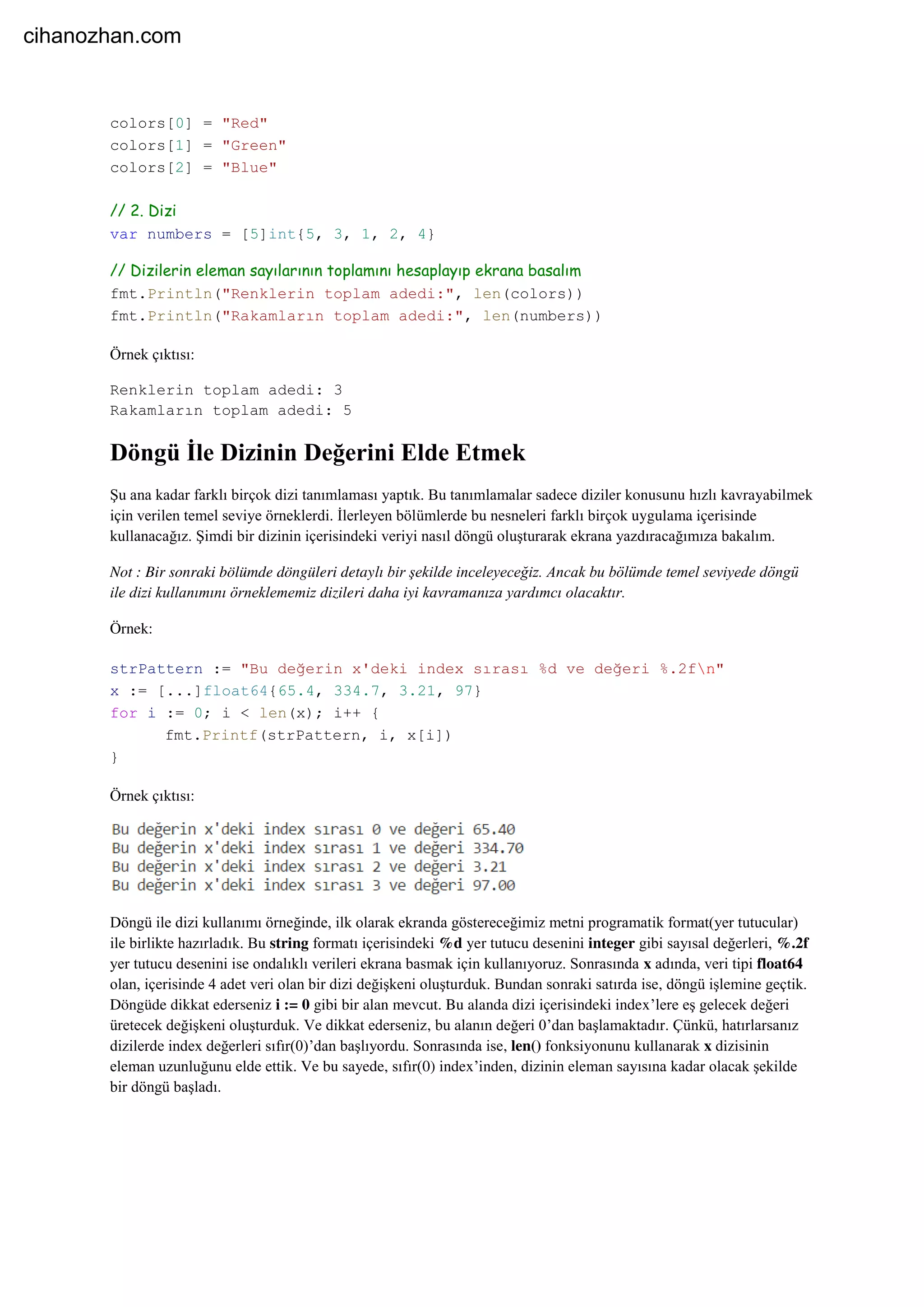 colors[0] = "Red"
colors[1] = "Green"
colors[2] = "Blue"
// 2. Dizi
var numbers = [5]int{5, 3, 1, 2, 4}
// Dizilerin eleman sayılarının toplamını hesaplayıp ekrana basalım
fmt.Println("Renklerin toplam adedi:", len(colors))
fmt.Println("Rakamların toplam adedi:", len(numbers))
Örnek çıktısı:
Renklerin toplam adedi: 3
Rakamların toplam adedi: 5
Döngü İle Dizinin Değerini Elde Etmek
Şu ana kadar farklı birçok dizi tanımlaması yaptık. Bu tanımlamalar sadece diziler konusunu hızlı kavrayabilmek
için verilen temel seviye örneklerdi. İlerleyen bölümlerde bu nesneleri farklı birçok uygulama içerisinde
kullanacağız. Şimdi bir dizinin içerisindeki veriyi nasıl döngü oluşturarak ekrana yazdıracağımıza bakalım.
Not : Bir sonraki bölümde döngüleri detaylı bir şekilde inceleyeceğiz. Ancak bu bölümde temel seviyede döngü
ile dizi kullanımını örneklememiz dizileri daha iyi kavramanıza yardımcı olacaktır.
Örnek:
strPattern := "Bu değerin x'deki index sırası %d ve değeri %.2fn"
x := [...]float64{65.4, 334.7, 3.21, 97}
for i := 0; i < len(x); i++ {
fmt.Printf(strPattern, i, x[i])
}
Örnek çıktısı:
Döngü ile dizi kullanımı örneğinde, ilk olarak ekranda göstereceğimiz metni programatik format(yer tutucular)
ile birlikte hazırladık. Bu string formatı içerisindeki %d yer tutucu desenini integer gibi sayısal değerleri, %.2f
yer tutucu desenini ise ondalıklı verileri ekrana basmak için kullanıyoruz. Sonrasında x adında, veri tipi float64
olan, içerisinde 4 adet veri olan bir dizi değişkeni oluşturduk. Bundan sonraki satırda ise, döngü işlemine geçtik.
Döngüde dikkat ederseniz i := 0 gibi bir alan mevcut. Bu alanda dizi içerisindeki index’lere eş gelecek değeri
üretecek değişkeni oluşturduk. Ve dikkat ederseniz, bu alanın değeri 0’dan başlamaktadır. Çünkü, hatırlarsanız
dizilerde index değerleri sıfır(0)’dan başlıyordu. Sonrasında ise, len() fonksiyonunu kullanarak x dizisinin
eleman uzunluğunu elde ettik. Ve bu sayede, sıfır(0) index’inden, dizinin eleman sayısına kadar olacak şekilde
bir döngü başladı.
cihanozhan.com
 