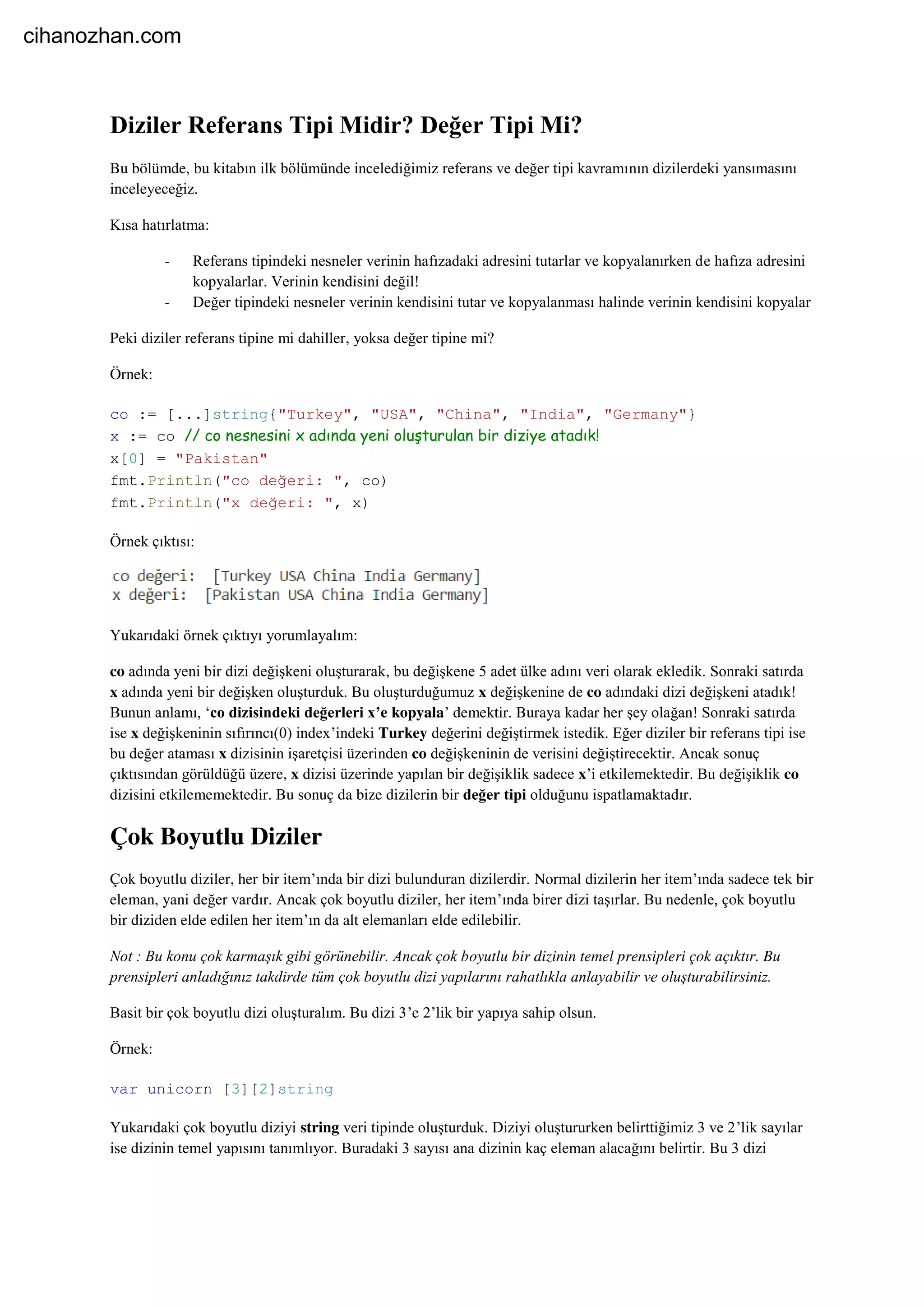 Diziler Referans Tipi Midir? Değer Tipi Mi?
Bu bölümde, bu kitabın ilk bölümünde incelediğimiz referans ve değer tipi kavramının dizilerdeki yansımasını
inceleyeceğiz.
Kısa hatırlatma:
- Referans tipindeki nesneler verinin hafızadaki adresini tutarlar ve kopyalanırken de hafıza adresini
kopyalarlar. Verinin kendisini değil!
- Değer tipindeki nesneler verinin kendisini tutar ve kopyalanması halinde verinin kendisini kopyalar
Peki diziler referans tipine mi dahiller, yoksa değer tipine mi?
Örnek:
co := [...]string{"Turkey", "USA", "China", "India", "Germany"}
x := co // co nesnesini x adında yeni oluşturulan bir diziye atadık!
x[0] = "Pakistan"
fmt.Println("co değeri: ", co)
fmt.Println("x değeri: ", x)
Örnek çıktısı:
Yukarıdaki örnek çıktıyı yorumlayalım:
co adında yeni bir dizi değişkeni oluşturarak, bu değişkene 5 adet ülke adını veri olarak ekledik. Sonraki satırda
x adında yeni bir değişken oluşturduk. Bu oluşturduğumuz x değişkenine de co adındaki dizi değişkeni atadık!
Bunun anlamı, ‘co dizisindeki değerleri x’e kopyala’ demektir. Buraya kadar her şey olağan! Sonraki satırda
ise x değişkeninin sıfırıncı(0) index’indeki Turkey değerini değiştirmek istedik. Eğer diziler bir referans tipi ise
bu değer ataması x dizisinin işaretçisi üzerinden co değişkeninin de verisini değiştirecektir. Ancak sonuç
çıktısından görüldüğü üzere, x dizisi üzerinde yapılan bir değişiklik sadece x’i etkilemektedir. Bu değişiklik co
dizisini etkilememektedir. Bu sonuç da bize dizilerin bir değer tipi olduğunu ispatlamaktadır.
Çok Boyutlu Diziler
Çok boyutlu diziler, her bir item’ında bir dizi bulunduran dizilerdir. Normal dizilerin her item’ında sadece tek bir
eleman, yani değer vardır. Ancak çok boyutlu diziler, her item’ında birer dizi taşırlar. Bu nedenle, çok boyutlu
bir diziden elde edilen her item’ın da alt elemanları elde edilebilir.
Not : Bu konu çok karmaşık gibi görünebilir. Ancak çok boyutlu bir dizinin temel prensipleri çok açıktır. Bu
prensipleri anladığınız takdirde tüm çok boyutlu dizi yapılarını rahatlıkla anlayabilir ve oluşturabilirsiniz.
Basit bir çok boyutlu dizi oluşturalım. Bu dizi 3’e 2’lik bir yapıya sahip olsun.
Örnek:
var unicorn [3][2]string
Yukarıdaki çok boyutlu diziyi string veri tipinde oluşturduk. Diziyi oluştururken belirttiğimiz 3 ve 2’lik sayılar
ise dizinin temel yapısını tanımlıyor. Buradaki 3 sayısı ana dizinin kaç eleman alacağını belirtir. Bu 3 dizi
cihanozhan.com
 