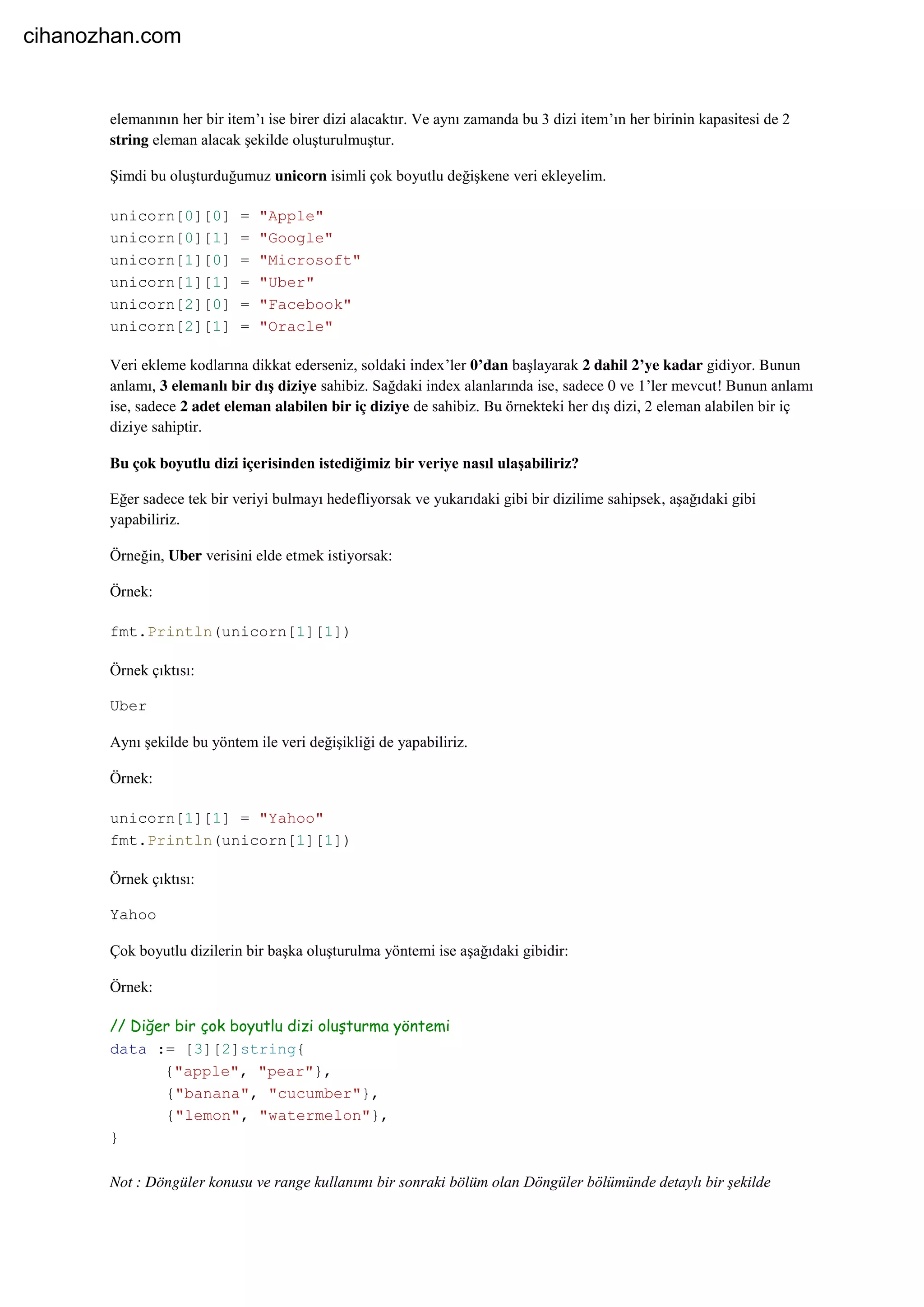 elemanının her bir item’ı ise birer dizi alacaktır. Ve aynı zamanda bu 3 dizi item’ın her birinin kapasitesi de 2
string eleman alacak şekilde oluşturulmuştur.
Şimdi bu oluşturduğumuz unicorn isimli çok boyutlu değişkene veri ekleyelim.
unicorn[0][0] = "Apple"
unicorn[0][1] = "Google"
unicorn[1][0] = "Microsoft"
unicorn[1][1] = "Uber"
unicorn[2][0] = "Facebook"
unicorn[2][1] = "Oracle"
Veri ekleme kodlarına dikkat ederseniz, soldaki index’ler 0’dan başlayarak 2 dahil 2’ye kadar gidiyor. Bunun
anlamı, 3 elemanlı bir dış diziye sahibiz. Sağdaki index alanlarında ise, sadece 0 ve 1’ler mevcut! Bunun anlamı
ise, sadece 2 adet eleman alabilen bir iç diziye de sahibiz. Bu örnekteki her dış dizi, 2 eleman alabilen bir iç
diziye sahiptir.
Bu çok boyutlu dizi içerisinden istediğimiz bir veriye nasıl ulaşabiliriz?
Eğer sadece tek bir veriyi bulmayı hedefliyorsak ve yukarıdaki gibi bir dizilime sahipsek, aşağıdaki gibi
yapabiliriz.
Örneğin, Uber verisini elde etmek istiyorsak:
Örnek:
fmt.Println(unicorn[1][1])
Örnek çıktısı:
Uber
Aynı şekilde bu yöntem ile veri değişikliği de yapabiliriz.
Örnek:
unicorn[1][1] = "Yahoo"
fmt.Println(unicorn[1][1])
Örnek çıktısı:
Yahoo
Çok boyutlu dizilerin bir başka oluşturulma yöntemi ise aşağıdaki gibidir:
Örnek:
// Diğer bir çok boyutlu dizi oluşturma yöntemi
data := [3][2]string{
{"apple", "pear"},
{"banana", "cucumber"},
{"lemon", "watermelon"},
}
Not : Döngüler konusu ve range kullanımı bir sonraki bölüm olan Döngüler bölümünde detaylı bir şekilde
cihanozhan.com
 