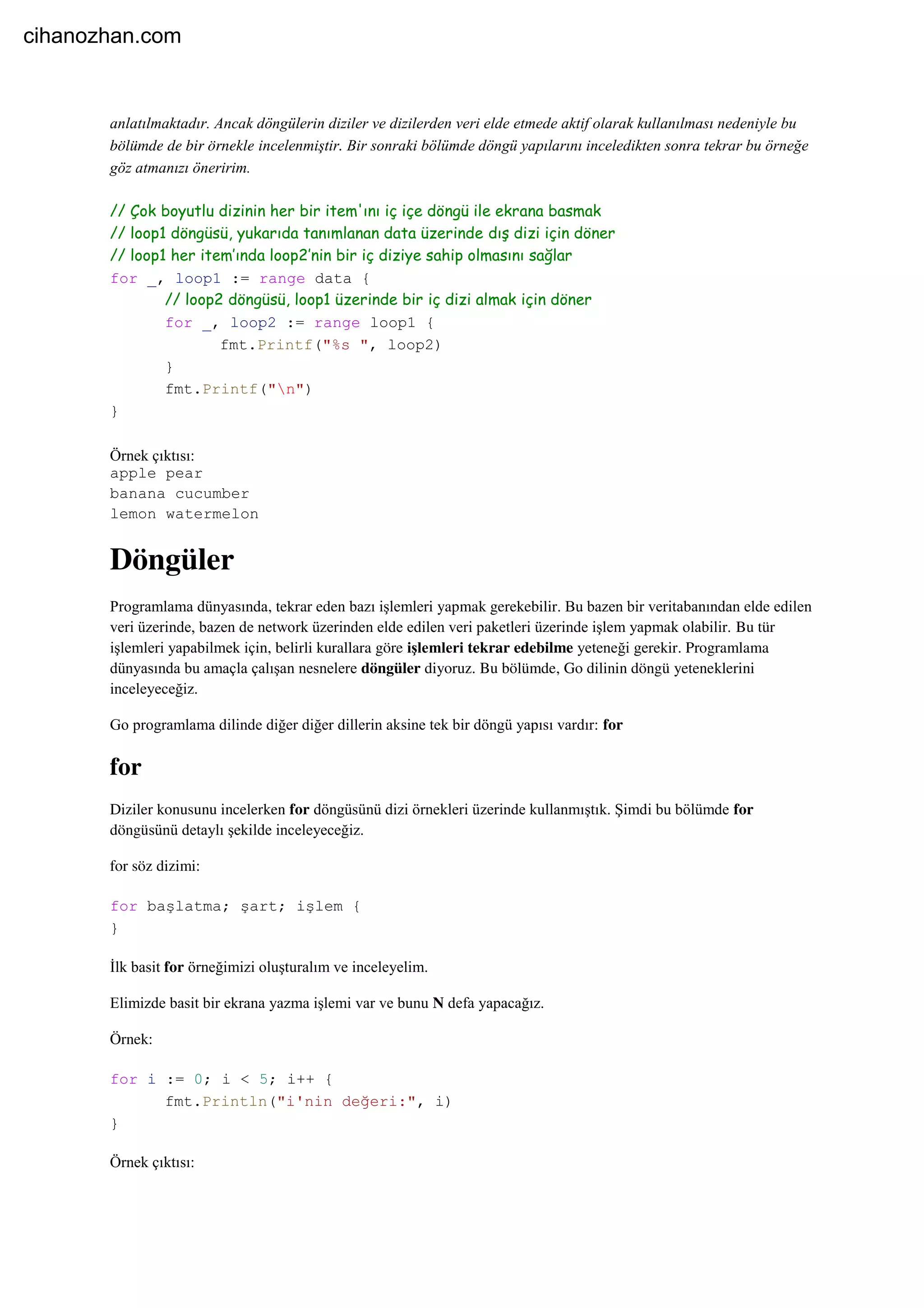anlatılmaktadır. Ancak döngülerin diziler ve dizilerden veri elde etmede aktif olarak kullanılması nedeniyle bu
bölümde de bir örnekle incelenmiştir. Bir sonraki bölümde döngü yapılarını inceledikten sonra tekrar bu örneğe
göz atmanızı öneririm.
// Çok boyutlu dizinin her bir item'ını iç içe döngü ile ekrana basmak
// loop1 döngüsü, yukarıda tanımlanan data üzerinde dış dizi için döner
// loop1 her item’ında loop2’nin bir iç diziye sahip olmasını sağlar
for _, loop1 := range data {
// loop2 döngüsü, loop1 üzerinde bir iç dizi almak için döner
for _, loop2 := range loop1 {
fmt.Printf("%s ", loop2)
}
fmt.Printf("n")
}
Örnek çıktısı:
apple pear
banana cucumber
lemon watermelon
Döngüler
Programlama dünyasında, tekrar eden bazı işlemleri yapmak gerekebilir. Bu bazen bir veritabanından elde edilen
veri üzerinde, bazen de network üzerinden elde edilen veri paketleri üzerinde işlem yapmak olabilir. Bu tür
işlemleri yapabilmek için, belirli kurallara göre işlemleri tekrar edebilme yeteneği gerekir. Programlama
dünyasında bu amaçla çalışan nesnelere döngüler diyoruz. Bu bölümde, Go dilinin döngü yeteneklerini
inceleyeceğiz.
Go programlama dilinde diğer diğer dillerin aksine tek bir döngü yapısı vardır: for
for
Diziler konusunu incelerken for döngüsünü dizi örnekleri üzerinde kullanmıştık. Şimdi bu bölümde for
döngüsünü detaylı şekilde inceleyeceğiz.
for söz dizimi:
for başlatma; şart; işlem {
}
İlk basit for örneğimizi oluşturalım ve inceleyelim.
Elimizde basit bir ekrana yazma işlemi var ve bunu N defa yapacağız.
Örnek:
for i := 0; i < 5; i++ {
fmt.Println("i'nin değeri:", i)
}
Örnek çıktısı:
cihanozhan.com
 