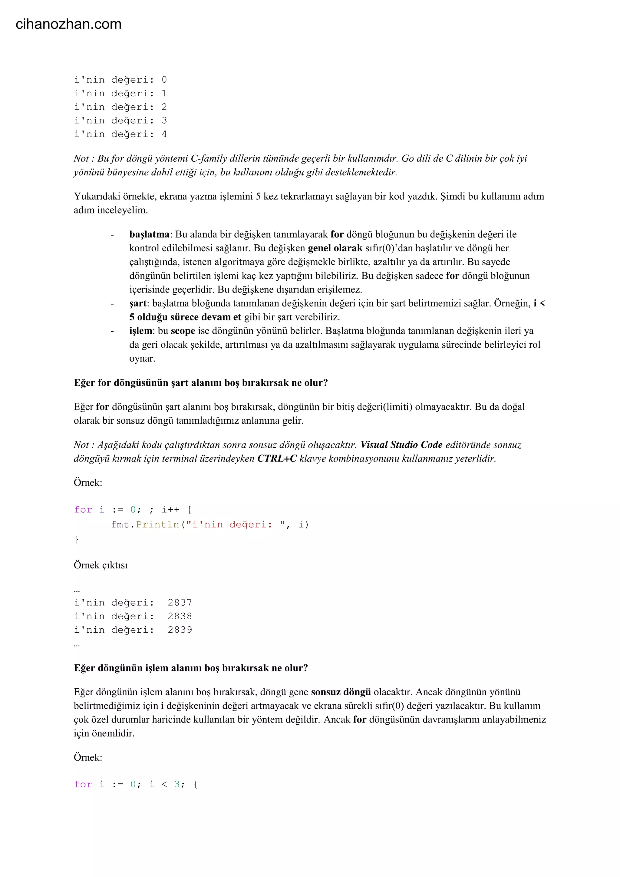 i'nin değeri: 0
i'nin değeri: 1
i'nin değeri: 2
i'nin değeri: 3
i'nin değeri: 4
Not : Bu for döngü yöntemi C-family dillerin tümünde geçerli bir kullanımdır. Go dili de C dilinin bir çok iyi
yönünü bünyesine dahil ettiği için, bu kullanımı olduğu gibi desteklemektedir.
Yukarıdaki örnekte, ekrana yazma işlemini 5 kez tekrarlamayı sağlayan bir kod yazdık. Şimdi bu kullanımı adım
adım inceleyelim.
- başlatma: Bu alanda bir değişken tanımlayarak for döngü bloğunun bu değişkenin değeri ile
kontrol edilebilmesi sağlanır. Bu değişken genel olarak sıfır(0)’dan başlatılır ve döngü her
çalıştığında, istenen algoritmaya göre değişmekle birlikte, azaltılır ya da artırılır. Bu sayede
döngünün belirtilen işlemi kaç kez yaptığını bilebiliriz. Bu değişken sadece for döngü bloğunun
içerisinde geçerlidir. Bu değişkene dışarıdan erişilemez.
- şart: başlatma bloğunda tanımlanan değişkenin değeri için bir şart belirtmemizi sağlar. Örneğin, i <
5 olduğu sürece devam et gibi bir şart verebiliriz.
- işlem: bu scope ise döngünün yönünü belirler. Başlatma bloğunda tanımlanan değişkenin ileri ya
da geri olacak şekilde, artırılması ya da azaltılmasını sağlayarak uygulama sürecinde belirleyici rol
oynar.
Eğer for döngüsünün şart alanını boş bırakırsak ne olur?
Eğer for döngüsünün şart alanını boş bırakırsak, döngünün bir bitiş değeri(limiti) olmayacaktır. Bu da doğal
olarak bir sonsuz döngü tanımladığımız anlamına gelir.
Not : Aşağıdaki kodu çalıştırdıktan sonra sonsuz döngü oluşacaktır. Visual Studio Code editöründe sonsuz
döngüyü kırmak için terminal üzerindeyken CTRL+C klavye kombinasyonunu kullanmanız yeterlidir.
Örnek:
for i := 0; ; i++ {
fmt.Println("i'nin değeri: ", i)
}
Örnek çıktısı
…
i'nin değeri: 2837
i'nin değeri: 2838
i'nin değeri: 2839
…
Eğer döngünün işlem alanını boş bırakırsak ne olur?
Eğer döngünün işlem alanını boş bırakırsak, döngü gene sonsuz döngü olacaktır. Ancak döngünün yönünü
belirtmediğimiz için i değişkeninin değeri artmayacak ve ekrana sürekli sıfır(0) değeri yazılacaktır. Bu kullanım
çok özel durumlar haricinde kullanılan bir yöntem değildir. Ancak for döngüsünün davranışlarını anlayabilmeniz
için önemlidir.
Örnek:
for i := 0; i < 3; {
cihanozhan.com
 