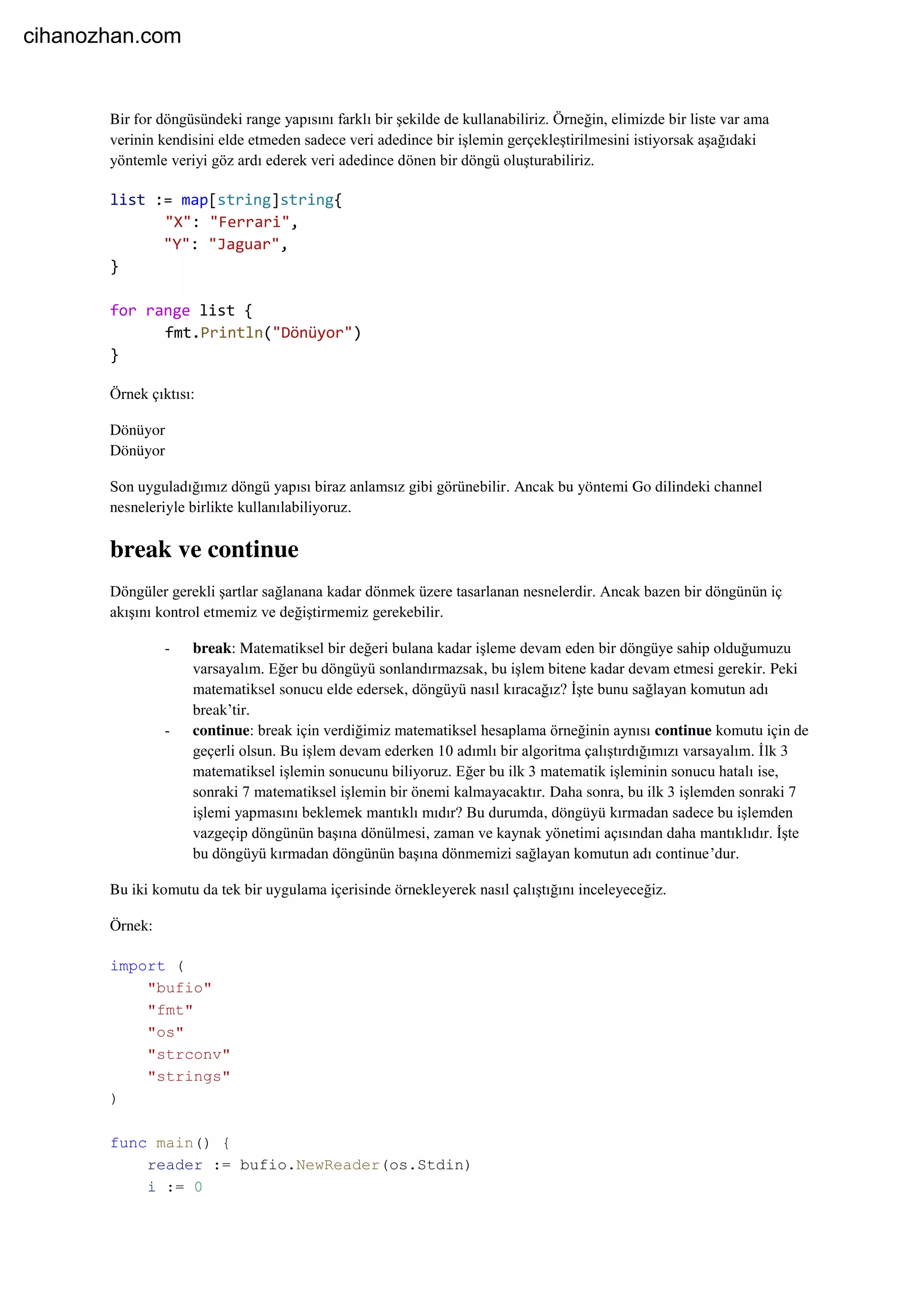 Bir for döngüsündeki range yapısını farklı bir şekilde de kullanabiliriz. Örneğin, elimizde bir liste var ama
verinin kendisini elde etmeden sadece veri adedince bir işlemin gerçekleştirilmesini istiyorsak aşağıdaki
yöntemle veriyi göz ardı ederek veri adedince dönen bir döngü oluşturabiliriz.
list := map[string]string{
"X": "Ferrari",
"Y": "Jaguar",
}
for range list {
fmt.Println("Dönüyor")
}
Örnek çıktısı:
Dönüyor
Dönüyor
Son uyguladığımız döngü yapısı biraz anlamsız gibi görünebilir. Ancak bu yöntemi Go dilindeki channel
nesneleriyle birlikte kullanılabiliyoruz.
break ve continue
Döngüler gerekli şartlar sağlanana kadar dönmek üzere tasarlanan nesnelerdir. Ancak bazen bir döngünün iç
akışını kontrol etmemiz ve değiştirmemiz gerekebilir.
- break: Matematiksel bir değeri bulana kadar işleme devam eden bir döngüye sahip olduğumuzu
varsayalım. Eğer bu döngüyü sonlandırmazsak, bu işlem bitene kadar devam etmesi gerekir. Peki
matematiksel sonucu elde edersek, döngüyü nasıl kıracağız? İşte bunu sağlayan komutun adı
break’tir.
- continue: break için verdiğimiz matematiksel hesaplama örneğinin aynısı continue komutu için de
geçerli olsun. Bu işlem devam ederken 10 adımlı bir algoritma çalıştırdığımızı varsayalım. İlk 3
matematiksel işlemin sonucunu biliyoruz. Eğer bu ilk 3 matematik işleminin sonucu hatalı ise,
sonraki 7 matematiksel işlemin bir önemi kalmayacaktır. Daha sonra, bu ilk 3 işlemden sonraki 7
işlemi yapmasını beklemek mantıklı mıdır? Bu durumda, döngüyü kırmadan sadece bu işlemden
vazgeçip döngünün başına dönülmesi, zaman ve kaynak yönetimi açısından daha mantıklıdır. İşte
bu döngüyü kırmadan döngünün başına dönmemizi sağlayan komutun adı continue’dur.
Bu iki komutu da tek bir uygulama içerisinde örnekleyerek nasıl çalıştığını inceleyeceğiz.
Örnek:
import (
"bufio"
"fmt"
"os"
"strconv"
"strings"
)
func main() {
reader := bufio.NewReader(os.Stdin)
i := 0
cihanozhan.com
 