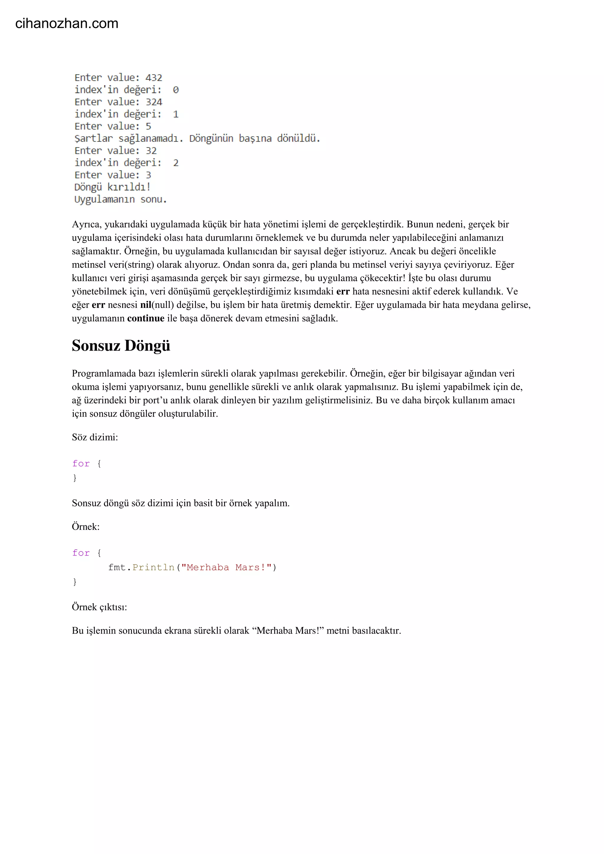 Ayrıca, yukarıdaki uygulamada küçük bir hata yönetimi işlemi de gerçekleştirdik. Bunun nedeni, gerçek bir
uygulama içerisindeki olası hata durumlarını örneklemek ve bu durumda neler yapılabileceğini anlamanızı
sağlamaktır. Örneğin, bu uygulamada kullanıcıdan bir sayısal değer istiyoruz. Ancak bu değeri öncelikle
metinsel veri(string) olarak alıyoruz. Ondan sonra da, geri planda bu metinsel veriyi sayıya çeviriyoruz. Eğer
kullanıcı veri girişi aşamasında gerçek bir sayı girmezse, bu uygulama çökecektir! İşte bu olası durumu
yönetebilmek için, veri dönüşümü gerçekleştirdiğimiz kısımdaki err hata nesnesini aktif ederek kullandık. Ve
eğer err nesnesi nil(null) değilse, bu işlem bir hata üretmiş demektir. Eğer uygulamada bir hata meydana gelirse,
uygulamanın continue ile başa dönerek devam etmesini sağladık.
Sonsuz Döngü
Programlamada bazı işlemlerin sürekli olarak yapılması gerekebilir. Örneğin, eğer bir bilgisayar ağından veri
okuma işlemi yapıyorsanız, bunu genellikle sürekli ve anlık olarak yapmalısınız. Bu işlemi yapabilmek için de,
ağ üzerindeki bir port’u anlık olarak dinleyen bir yazılım geliştirmelisiniz. Bu ve daha birçok kullanım amacı
için sonsuz döngüler oluşturulabilir.
Söz dizimi:
for {
}
Sonsuz döngü söz dizimi için basit bir örnek yapalım.
Örnek:
for {
fmt.Println("Merhaba Mars!")
}
Örnek çıktısı:
Bu işlemin sonucunda ekrana sürekli olarak “Merhaba Mars!” metni basılacaktır.
cihanozhan.com
 
