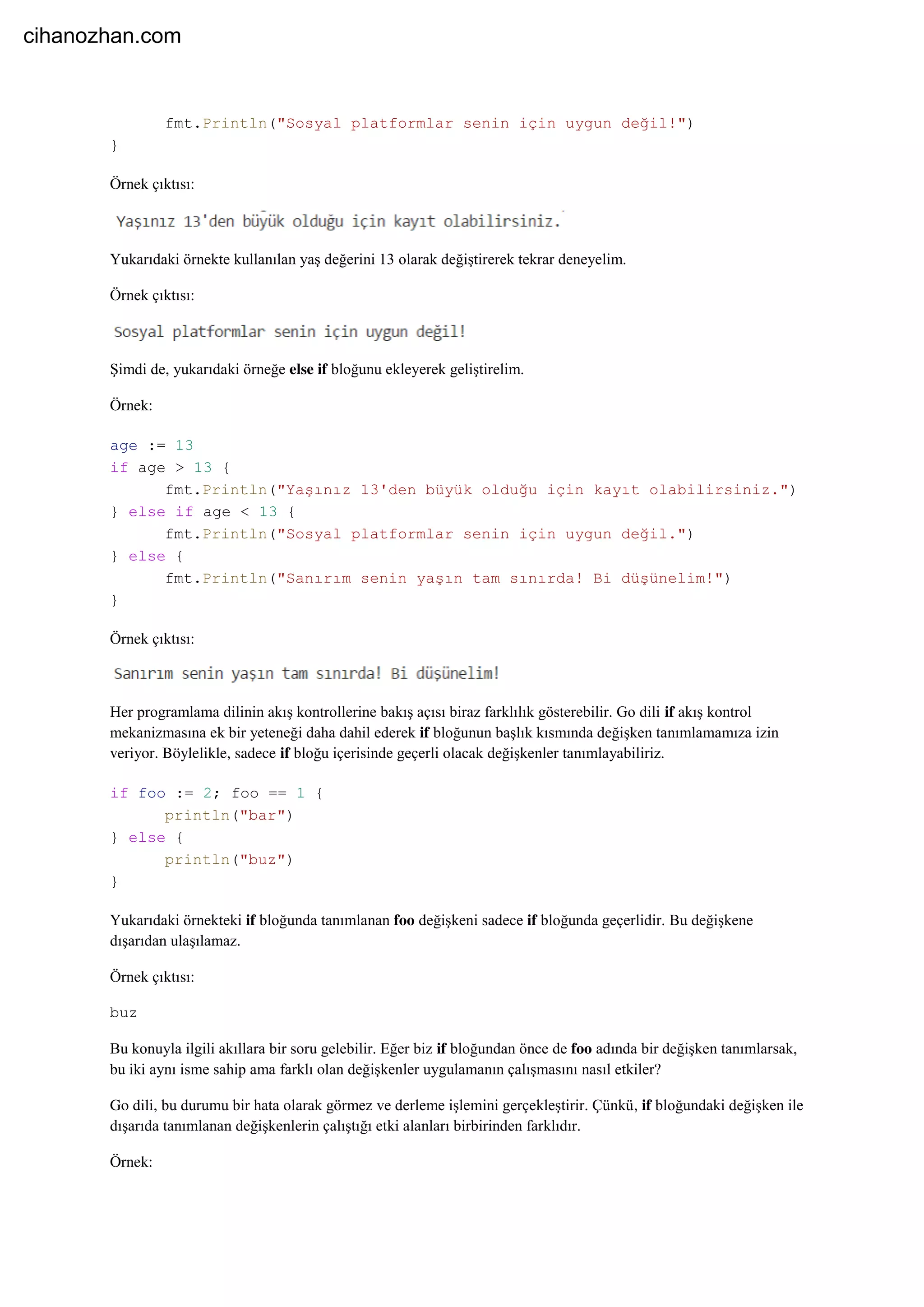 fmt.Println("Sosyal platformlar senin için uygun değil!")
}
Örnek çıktısı:
Yukarıdaki örnekte kullanılan yaş değerini 13 olarak değiştirerek tekrar deneyelim.
Örnek çıktısı:
Şimdi de, yukarıdaki örneğe else if bloğunu ekleyerek geliştirelim.
Örnek:
age := 13
if age > 13 {
fmt.Println("Yaşınız 13'den büyük olduğu için kayıt olabilirsiniz.")
} else if age < 13 {
fmt.Println("Sosyal platformlar senin için uygun değil.")
} else {
fmt.Println("Sanırım senin yaşın tam sınırda! Bi düşünelim!")
}
Örnek çıktısı:
Her programlama dilinin akış kontrollerine bakış açısı biraz farklılık gösterebilir. Go dili if akış kontrol
mekanizmasına ek bir yeteneği daha dahil ederek if bloğunun başlık kısmında değişken tanımlamamıza izin
veriyor. Böylelikle, sadece if bloğu içerisinde geçerli olacak değişkenler tanımlayabiliriz.
if foo := 2; foo == 1 {
println("bar")
} else {
println("buz")
}
Yukarıdaki örnekteki if bloğunda tanımlanan foo değişkeni sadece if bloğunda geçerlidir. Bu değişkene
dışarıdan ulaşılamaz.
Örnek çıktısı:
buz
Bu konuyla ilgili akıllara bir soru gelebilir. Eğer biz if bloğundan önce de foo adında bir değişken tanımlarsak,
bu iki aynı isme sahip ama farklı olan değişkenler uygulamanın çalışmasını nasıl etkiler?
Go dili, bu durumu bir hata olarak görmez ve derleme işlemini gerçekleştirir. Çünkü, if bloğundaki değişken ile
dışarıda tanımlanan değişkenlerin çalıştığı etki alanları birbirinden farklıdır.
Örnek:
cihanozhan.com
 