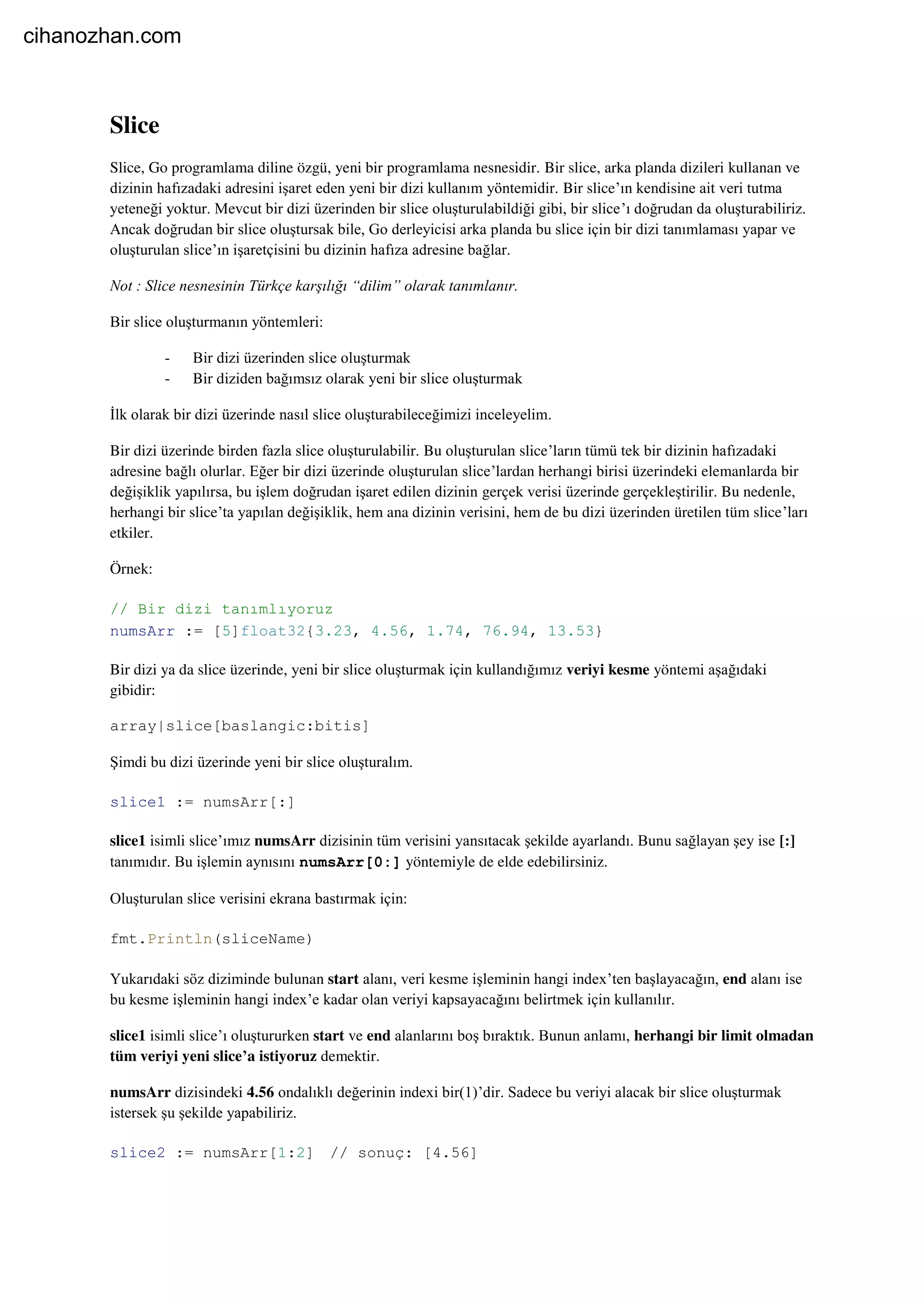 Slice
Slice, Go programlama diline özgü, yeni bir programlama nesnesidir. Bir slice, arka planda dizileri kullanan ve
dizinin hafızadaki adresini işaret eden yeni bir dizi kullanım yöntemidir. Bir slice’ın kendisine ait veri tutma
yeteneği yoktur. Mevcut bir dizi üzerinden bir slice oluşturulabildiği gibi, bir slice’ı doğrudan da oluşturabiliriz.
Ancak doğrudan bir slice oluştursak bile, Go derleyicisi arka planda bu slice için bir dizi tanımlaması yapar ve
oluşturulan slice’ın işaretçisini bu dizinin hafıza adresine bağlar.
Not : Slice nesnesinin Türkçe karşılığı “dilim” olarak tanımlanır.
Bir slice oluşturmanın yöntemleri:
- Bir dizi üzerinden slice oluşturmak
- Bir diziden bağımsız olarak yeni bir slice oluşturmak
İlk olarak bir dizi üzerinde nasıl slice oluşturabileceğimizi inceleyelim.
Bir dizi üzerinde birden fazla slice oluşturulabilir. Bu oluşturulan slice’ların tümü tek bir dizinin hafızadaki
adresine bağlı olurlar. Eğer bir dizi üzerinde oluşturulan slice’lardan herhangi birisi üzerindeki elemanlarda bir
değişiklik yapılırsa, bu işlem doğrudan işaret edilen dizinin gerçek verisi üzerinde gerçekleştirilir. Bu nedenle,
herhangi bir slice’ta yapılan değişiklik, hem ana dizinin verisini, hem de bu dizi üzerinden üretilen tüm slice’ları
etkiler.
Örnek:
// Bir dizi tanımlıyoruz
numsArr := [5]float32{3.23, 4.56, 1.74, 76.94, 13.53}
Bir dizi ya da slice üzerinde, yeni bir slice oluşturmak için kullandığımız veriyi kesme yöntemi aşağıdaki
gibidir:
array|slice[baslangic:bitis]
Şimdi bu dizi üzerinde yeni bir slice oluşturalım.
slice1 := numsArr[:]
slice1 isimli slice’ımız numsArr dizisinin tüm verisini yansıtacak şekilde ayarlandı. Bunu sağlayan şey ise [:]
tanımıdır. Bu işlemin aynısını numsArr[0:] yöntemiyle de elde edebilirsiniz.
Oluşturulan slice verisini ekrana bastırmak için:
fmt.Println(sliceName)
Yukarıdaki söz diziminde bulunan start alanı, veri kesme işleminin hangi index’ten başlayacağın, end alanı ise
bu kesme işleminin hangi index’e kadar olan veriyi kapsayacağını belirtmek için kullanılır.
slice1 isimli slice’ı oluştururken start ve end alanlarını boş bıraktık. Bunun anlamı, herhangi bir limit olmadan
tüm veriyi yeni slice’a istiyoruz demektir.
numsArr dizisindeki 4.56 ondalıklı değerinin indexi bir(1)’dir. Sadece bu veriyi alacak bir slice oluşturmak
istersek şu şekilde yapabiliriz.
slice2 := numsArr[1:2] // sonuç: [4.56]
cihanozhan.com
 